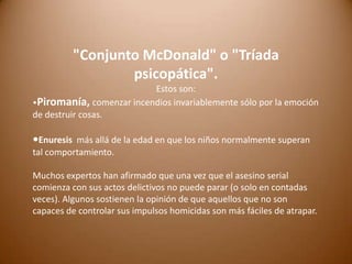 "Conjunto McDonald" o "Tríada
psicopática".
Estos son:
•Piromanía, comenzar incendios invariablemente sólo por la emoción
de destruir cosas.

•Enuresis más allá de la edad en que los niños normalmente superan
tal comportamiento.
Muchos expertos han afirmado que una vez que el asesino serial
comienza con sus actos delictivos no puede parar (o solo en contadas
veces). Algunos sostienen la opinión de que aquellos que no son
capaces de controlar sus impulsos homicidas son más fáciles de atrapar.

 