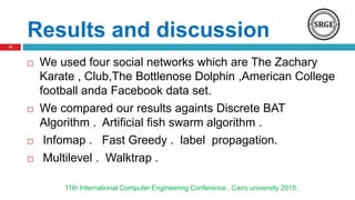 Results and discussion
 We used four social networks which are The Zachary
Karate , Club,The Bottlenose Dolphin ,American College
football anda Facebook data set.
 We compared our results againts Discrete BAT
Algorithm . Artificial fish swarm algorithm .
 Infomap . Fast Greedy . label propagation.
 Multilevel . Walktrap .
11th International Computer Engineering Conference , Cairo university 2015.
10
 