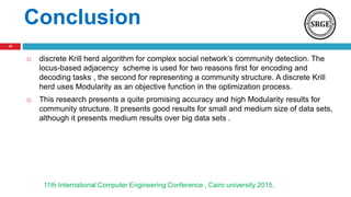 Conclusion
 discrete Krill herd algorithm for complex social network’s community detection. The
locus-based adjacency scheme is used for two reasons first for encoding and
decoding tasks , the second for representing a community structure. A discrete Krill
herd uses Modularity as an objective function in the optimization process.
 This research presents a quite promising accuracy and high Modularity results for
community structure. It presents good results for small and medium size of data sets,
although it presents medium results over big data sets .
11th International Computer Engineering Conference , Cairo university 2015.
18
 