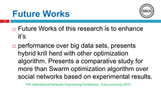 Future Works
 Future Works of this research is to enhance
it’s
 performance over big data sets, presents
hybrid krill herd with other optimization
algorithm. Presents a comparative study for
more than Swarm optimization algorithm over
social networks based on experimental results.
11th International Computer Engineering Conference , Cairo university 2015.
19
 