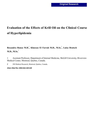 Evaluation of the Effects of Krill Oil on the Clinical Course
of Hyperlipidemia
Roxandra Bunea M.D.
1
, Khassan El Farrah M.D., M.Sc.
2
, Luisa Deutsch
M.D., M.Sc.
2
1 Assistant Professor, Department of Internal Medicine, McGill University; Riverview
Medical Center, Montreal, Quebec, Canada.
2 JSS Medical Research, Montreal, Quebec, Canada.
Altern Med Rev 2004;9(4):420-428
 