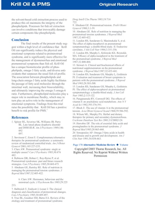 the solvent-based cold extraction process used to
produce this oil maintains the integrity of the
phospholipids. Processes for fish oil extraction
can involve conditions that irrevocably damage
certain components like phospholipids.
Conclusion
The final results of the present study sug-
gest within a high level of confidence that Krill
Oil can significantly reduce the physical and
emotional symptoms related to premenstrual
syndrome, and is significantly more effective for
the management of dysmenorrhea and emotional
premenstrual symptoms than fish oil. Krill Oil
has a unique biomolecular profile of phos-
pholipids, omega-3 fatty acids, and diverse anti-
oxidants that surpasses the usual fish oil profile.
The association between phospholipids and
long-chain omega-3 fatty acids highly facilitates
the passage of fatty acid molecules through the
intestinal wall, increasing their bioavailability,
and ultimately improving the omega-3:omega-6
ratio. Furthermore, phospholipid molecules play a
major role in membrane fluidity, which may in
turn play an active role in the management of
emotional symptoms. Findings from this trial
raise the possibility that Krill Oil has a positive
benefit to risk profile for PMS.
47
References
1. Spitzer RL, Severino SK, Williams JB, Parry
BL. Late luteal phase dysphoric disorder
and DSM-III-R. Am J Psychiatry 1989;146:
892
897.
2. Stevinson C, Ernst E. Complementary/alternative
therapies for premenstrual syndrome: a systematic
review of randomized controlled trials. Am J Obstet
Gynecol 2001;185:227-235.
3. Clare AW. Premenstrual syndrome: single or
multiple causes? Can J Psychiatry 1985;30:474
482.
4. Rubinow DR, Hoban C, Roy-Byrne P, et al.
Premenstrual syndromes: past and future research
strategies. Can J Psychiatry 1985;30:469-473.
5. Abraham GE, Rumley RE. Role of nutrition in
managing the premenstrual tension syndromes. J
Reprod Med 1987;32:405-422.
6. Clare AW. Hormones, behaviour and the
menstrual cycle. J Psychosom Res 1985;29:225
233.
7. Halbreich U, Endicott J, Lesser J. The clinical
diagnosis and classification of premenstrual changes.
Can J Psychiatry 1985;30:489-497.
8. True BL, Goodner SM, Burns EA. Review of the
etiology and treatment of premenstrual syndrome.
Drug Intell Clin Pharm 1985;19:714
722.
9. Abraham GE. Premenstrual tension. Probl Obstet
Gynecol 1980;3:1-39.
10. Abraham GE. Role of nutrition in managing the
premenstrual tension syndromes. J Reprod Med
1987;32:405-422.
11. London RS, Sundaram G, Manimekalai S, et al.
The effect of alpha-tocopherol on premenstrual
symptomatology: a double-blind study. II. Endocrine
correlates. J Am Coll Nutr 1984;3:351-356.
12. London RS, Murphy L, Kitlowski KE, Reynolds
MA. Efficacy of alpha-tocopherol in the treatment of
the premenstrual syndrome. J Reprod Med
1987;32:400-404.
13. Stewart A. Clinical and biochemical effects of
nutritional supplementation on the premenstrual
syndrome. J Reprod Med 1987;32:435-441.
14. London RS, Sundaram GS, Murphy L, Goldstein
PJ. Evaluation and treatment of breast symptoms in
patients with the premenstrual syndrome. J Reprod
Med 1983;28:503-508.
15. London RS, Sundaram GS, Murphy L, Goldstein
PJ. The effect of alpha-tocopherol on premenstrual
symptomatology: a double-blind study. J Am Coll
Nutr 1983;2:115-122.
16. Panganamala RV, Cornwell DG. The effects of
vitamin E on arachidonic acid metabolism. Ann N Y
Acad Sci 1982;393:376-391.
17. Block E. The use of vitamin A in the premenstrual
tension. Acta Obstet Gynecol Scand 1960;39:586-592.
18. Wilson ML, Murphy PA. Herbal and dietary
therapies for primary and secondary dysmenorrhoea.
Cochrane Database Syst Rev 2001;3:CD002124.
19. Horrobin DF. The role of essential fatty acids and
prostaglandins in the premenstrual syndrome. J
Reprod Med 1983;28:465-468.
20. Simopoulos AP. Omega-3 fatty acids in health
and disease and in growth and development. Am J
Clin Nutr 1991;54:438-463.
Page 178 Alternative Medicine Review ◆ Volume
Copyright©2003 Thorne Research, Inc. All
Rights Reserved. No Reprint Without Written
Permission
 