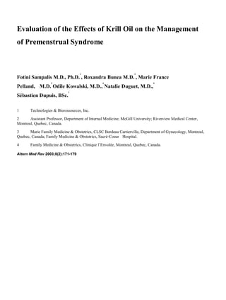 Evaluation of the Effects of Krill Oil on the Management
of Premenstrual Syndrome
Fotini Sampalis M.D., Ph.D.
1
, Roxandra Bunea M.D.
2
, Marie France
Pelland, M.D.
3
Odile Kowalski, M.D.,
4
Natalie Duguet, M.D.,
4
Sébastien Dupuis, BSc.
1
1 Technologies & Bioressources, Inc.
2 Assistant Professor, Department of Internal Medicine, McGill University; Riverview Medical Center,
Montreal, Quebec, Canada.
3 Marie Family Medicine & Obstetrics, CLSC Bordeau Cartierville, Department of Gynecology, Montreal,
Quebec, Canada; Family Medicine & Obstetrics, Sacré-Coeur Hospital.
4 Family Medicine & Obstetrics, Clinique l’Envolée, Montreal, Quebec, Canada.
Altern Med Rev 2003;8(2):171-179
 