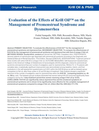 Evaluation of the Effects of Krill Oil™ on the
Management of Premenstrual Syndrome and
Dysmenorrhea
Fotini Sampalis, MD, PhD; Roxandra Bunea, MD; Marie
France Pelland, MD; Odile Kowalski, MD; Natalie Duguet,
MD; Sébastien Dupuis, BSc
Abstract PRIMARY OBJECTIVE: To evaluate the effectiveness of Krill Oil™ for the management of
premenstrual syndrome and dysmenorrhea. SECONDARY OBJECTIVE: To compare the effectiveness of
Krill Oil for the management of premenstrual syndrome and dysmenorrhea with that of omega-3 fish oil.
METHODS/ DESIGN: Double-blind, randomized clinical trial. SETTING: Outpatient clinic. PARTICIPANTS:
Seventy patients of reproductive age diagnosed with premenstrual syndrome according to the Diagnostic and
Statistical Manual of Mental Disorders, Third Edition, Revised (DSM-III-R). INTERVENTIONS: Treatment period of
three months with either Krill Oil or omega-3 fish oil. OUTCOME MEASURES: Self-Assessment Questionnaire
based on the American College of Obstetricians & Gynecologists (ACOG) diagnostic criteria for premenstrual
syndrome and dysmenorrhea and number of analgesics used for dysmenorrhea. RESULTS: In 70 patients with
complete data, a statistically significant improvement was demonstrated among baseline, interim, and final
evaluations in the self assessment questionnaire (p<0.001) within the Krill Oil group as well as between-group
comparison to fish oil, after three cycles or 45 and 90 days of treatment. Data analysis showed a significant
reduction of the number of analgesics used for dysmenorrhea within the Krill Oil (comparing baseline vs. 45-
vs. 90day visit). The between-groups analysis illustrated that women taking Krill Oil consumed significantly fewer
analgesics during the 10day treatment period than women receiving omega-3 fish oil (p <0.03).
CONCLUSION: Krill Oil can significantly reduce dysmenorrhea and the emotional symptoms of
premenstrual syndrome and is shown to be significantly more effective for the complete management of
premenstrual symptoms compared to omega-3 fish oil. (Altern Med Rev 2003;8(2)-171-179)
Fotini Sampalis, MD, PhD – Associate Professor, Department of Experimental Surgery University of Montreal, Montreal, Quebec, Canada; Vice President of
Research & Development at Technologies & Bioressources, Inc. Correspondence address: 1348 Elisabeth Blvd., Laval, Quebec H7W 3J8 Canada E-mail:
tina.sampalis@sympatico.ca
Roxandra Bunea, MD – Assistant Professor, Department of Internal Medicine, McGill University; Riverview Medical Center, Montreal, Quebec, Canada.
Marie France Pelland, MD – Family Medicine & Obstetrics, CLSC Bordeau Cartierville, Department of Gynecology, Montreal, Quebec, Canada; Family
Medicine & Obstetrics, Sacré-Coeur Hospital.
Odile Kowalski, MD – Family Medicine & Obstetrics, Clinique l’Envolée, Montreal, Quebec, Canada.
Natalie Duguet, MD – Family Medicine & Obstetrics, Clinique l’Envolée, Montreal, Quebec, Canada.
Sébastien Dupuis, BSc - Project Manager, Technologies & Bioressources Inc., Laval, Quebec, Canada.
Alternative Medicine Review ◆ Volume 8, Number 2 ◆ 2003 Page 171
Copyright©2003 Thorne Research, Inc. All Rights Reserved. No Reprint Without Written Permission
 