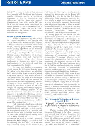 Krill Oil™ is a natural health product extracted
from Antarctic krill also known as Euphausia
superba. Euphausia superba, a zooplankton
crustacean, is rich in phospholipids and
triglycerides carrying long-chain omega-3
polyunsaturated fatty acids, mainly EPA and
DHA, and in various potent antioxidants in-
cluding vitamins A and E, astaxanthin, and a
novel flavonoid (similar to the 6,8-Di-C-
glucosylluteolin, but with two or more glucose
molecules and one aglycone).
Patients, Materials, and Methods
Women of reproductive age who fulfilled
the DSM-III-R diagnostic criteria for PMS were
eligible for the study. Women who were pregnant
or breast feeding, on concomitant anticoagulant
therapy, receiving psychotherapy, experiencing
alcohol or drug dependence, on sex hormones
except for oral contraceptives, with a known sea-
food allergy, or diagnosed with dementia,
pituitary disease, coagulopathy, or a serious
medical condition were not eligible for
enrollment. Patients taking other dietary
supplements or vitamins were asked to stop
supplementation for two weeks at which time
they were randomized in the trial.
The study was described to potentially
eligible patients by the treating physician. Once
the patient agreed to participate, an “eligibility
form” was completed by the physician according
to the patient’s answers. If the patient (referred as
“she”) was eligible, she signed a written Patient
Informed Consent Form and was enrolled for
randomization. Patients were randomly allocated
according to a list of random numbers. Once the
patient was randomized to either the KO or an
omega-3 fish oil group, she underwent a physical
examination for screening purposes. If the
physical examination revealed no reason for the
patient to be excluded from the study, she was
asked to complete an initial self-assessment ques-
tionnaire, as well as to record her usual daily con-
sumption of analgesics (including type and fre-
quency) for menstrual pain.
Each patient periodically answered three
identical self-assessment questionnaires, at
baseline and one at each of the two follow-up vis-
its. A questionnaire was given to a patient at each
visit and she was asked to complete it on her own
(no interviewer allowed) in the waiting room,
prior to seeing the physician.
Each patient was asked to take two 1-gram soft
gels of either KO or omega-3 18:12 fish oil (fish
oil containing 18% EPA and 12% DHA) once
daily with meals during the first month of the
trial. During the following two months, patients
continued on a cyclic dose of two 1-gram soft
gels eight days prior to and two days during
menstruation. Study medication was given for
three months, at which time patients were asked
to record all analgesics consumed for menstrual
pain. All patients were asked to follow a normal
healthy diet consisting of 20-percent fat (less than
10-percent animal fat), 40-percent protein, and
40-percent carbohydrates. Patients were
re-evaluated 45 and 90 days after recruitment.
The treating physician, the patient, and the
epidemiologist performing the analysis were
blinded until the completion of data analysis. The
study was performed according to current Inter-
national Conference on Harmonization guidelines
on Good Clinical Practice. Reasons for
withdrawal and adverse events were reported
immediately. No crossover was allowed.
The primary objective of the study was to
evaluate the effectiveness of Krill Oil for the
management of premenstrual syndrome and
dysmenorrhea. The secondary objective was to
compare the effectiveness of Krill Oil for the
management of premenstrual syndrome with that
of omega-3 fish oil. The study hypotheses were
that Krill Oil can significantly reduce the physical
and emotional symptoms of premenstrual
syndrome and be significantly more effective for
the management of PMS symptoms than fish oil.
Primary outcome measures were based on the
scores of a self-assessment questionnaire for PMS
based on the American College of Obstetricians
& Gynecologists diagnostic criteria for pre-
menstrual syndrome ranging from 0 (no symp-
toms) to 10 (unbearable),
37
and the difference in
quantity of analgesic consumption for menstrual
pain at baseline, 45-day, and 90-day visits. Sec-
ondary outcome measures were based on the
overall treatment assessment, adverse event
monitoring, and compliance checks.
Page 174 Alternative Medicine Review ◆ Volume
8, Number 2 ◆ 2003
Copyright©2003 Thorne Research, Inc. All
Rights Reserved. No Reprint Without Written
Permission
Changes over time within the same group
(intragroup differences) in the efficacy measures
were assessed using the paired Student’s t-test.
Differences between the two groups, Krill Oil
versus fish oil (intergroup variance), with respect
to the change in the efficacy measure were
assessed with analysis of variance (ANOVA).
The study was designed as a prospective,
 