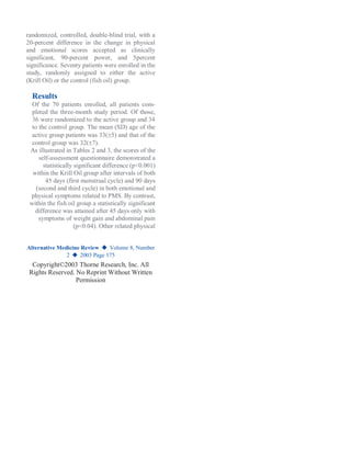 randomized, controlled, double-blind trial, with a
20-percent difference in the change in physical
and emotional scores accepted as clinically
significant, 90-percent power, and 5percent
significance. Seventy patients were enrolled in the
study, randomly assigned to either the active
(Krill Oil) or the control (fish oil) group.
Results
Of the 70 patients enrolled, all patients com-
pleted the three-month study period. Of those,
36 were randomized to the active group and 34
to the control group. The mean (SD) age of the
active group patients was 33(5) and that of the
control group was 32(7).
As illustrated in Tables 2 and 3, the scores of the
self-assessment questionnaire demonstrated a
statistically significant difference (p<0.001)
within the Krill Oil group after intervals of both
45 days (first menstrual cycle) and 90 days
(second and third cycle) in both emotional and
physical symptoms related to PMS. By contrast,
within the fish oil group a statistically significant
difference was attained after 45 days only with
symptoms of weight gain and abdominal pain
(p<0.04). Other related physical
Alternative Medicine Review ◆ Volume 8, Number
2 ◆ 2003 Page 175
Copyright©2003 Thorne Research, Inc. All
Rights Reserved. No Reprint Without Written
Permission
 