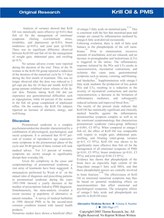 Analysis of variance showed that Krill
Oil was statistically more effective (p<0.01) than
fish oil for the management of emotional
symptoms (feeling overwhelmed, stress,
irritability, and depression) (p<0.01); breast
tenderness (p<0.01); and joint pain (p<0.04).
There was no significant difference observed
between Krill Oil and fish oil for the management
of weight gain, abdominal pain, and swelling
(p<0.5).
No serious adverse events were reported
during the duration of the trial. Three of the 36
women in the Krill Oil group reported a reduction
of the duration of the menstrual cycle by 3-7 days
during the first month of treatment. This was no
longer observed after the dose was reduced to 2
gel caps per day for 10 days per month. Krill Oil
group patients exhibited minor oiliness of the fa-
cial skin. Patients taking Krill Oil did not
experience any gastrointestinal difficulties such
as regurgitation, while 64 percent of the women
in the fish oil group complained of unpleasant
reflux. On the contrary, the Krill Oil subjects
reported an increase of alertness, energy, and
well-being.
Discussion
Premenstrual syndrome is a complex
psychoneuroendocrine disorder characterized by a
combination of physiological, psychological, and
social symptoms. It is estimated that 85-97 per-
cent of women of reproductive age experience
some symptoms in the premenstrual phase of the
cycle and 30-40 percent of these women will seek
medical advice.
38
For 3-5 percent of women,
symptoms are severe enough to significantly
disrupt their everyday life.
Given the complexity in the cause and
symptomatology of premenstrual syndrome, a
vast array of treatments have been suggested. A
metaanalysis performed by Wyatt et al
39
on the
annual rates of diagnoses and prescribing patterns
in premenstrual syndrome during the years
1993-1998 showed a yearly decrease in the
number of prescriptions linked to PMS diagnoses.
Simultaneously, the meta-analysis revealed a
recent increase in popularity of alternative or
natural remedies.
39
A survey of medical herbalists
in 1998 showed PMS to be the second-most
common condition treated with natural health
products.
40
Numerous studies have shown a beneficial effect
of omega-3 fatty acids on menstrual pain.
41-43
This
is consistent with the fact that menstrual pain and
cramps are caused by inflammation mediated by
omega-6 fatty acid-derived eicosanoids.
Following ovulation, there is shift of fatty acid
balance in the phospholipids of the cell mem-
branes.
43
Prior to menstruation, excessive
amounts of arachidonic acid are released, and an
increase in prostaglandins and leukotrienes (LTs)
is triggered in the uterus. The inflammatory
response initiated by the PGs and LTs results in
vasoconstriction, myometrial contractions, and
ischemia that cause pain; gastrointestinal
symptoms such as nausea, vomiting, and bloating;
and headaches.
43
Supplementation with omega-3
fatty acids mediates the production of less potent
PGs and LTs, resulting in a reduction in the
severity of myometrial contractions and uterine
vasoconstriction, a decrease in the formation of
inflammatory mediators, and subsequently
reduced ischemia and improved blood flow.
41-43
The results of the present study indicate that
Krill Oil has statistically significant and clinically
marked benefits against the inflammatory
dysmenorrhea symptom complex as well as on
the emotional symptomatology that characterizes
premenstrual syndrome (intra-group difference
p<0.001, CI 95%). When compared to omega-3
fish oil, the effect of Krill Oil was comparable
with respect to weight gain, abdominal pain,
swelling, and bloating (inter-group variance
(p<0.5, CI 95%). Krill Oil was shown to be
significantly more effective than fish oil for the
management of all emotional symptoms of PMS
(p<0.01, CI 95%), breast tenderness (p<0.01, CI
95%), and joint pain (p<0.04, CI 95%).
Evidence has shown that phospholipids of the
brain have an especially high content of the
long-chain omega-3 fatty acid DHA, and that
these phospholipid species are centrally involved
in brain function.
44-46
The effectiveness of Krill
Oil on emotional menstrual symptoms may thus
be based on potential modulating effects on
neurotransmitters that affect emotional and
psychological symptoms. The synergistic effects
of omega-3 fatty acids and phospholipids are
specific to Krill Oil since
Alternative Medicine Review ◆ Volume 8, Number
2 ◆ 2003 Page 177
Copyright©2003 Thorne Research, Inc. All
Rights Reserved. No Reprint Without Written
 