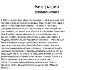 Биография
(продолжение)
В 1805 г. Крылов был в Москве и показал И. И. Дмитриеву свой
перевод (с французского языка) двух басен Лафонтена: «Дуб и
Трость» и «Разборчивая невеста». По словам Лобанова,
Дмитриев, прочитав их, сказал Крылову: «это истинный ваш
род; наконец, вы нашли его». Крылов всегда любил Лафонтена
(или Фонтена, как он называл его) и, по преданию, уже в
ранней юности испытывал свои силы в переводах басен, а
позднее, может быть, и в переделках их; басни и «пословицы»
были в то время в моде. Прекрасный знаток и художник
простого языка, всегда любивший облекать свою мысль в
пластическую форму аполога, к тому же сильно наклонный к
насмешке и пессимизму, Крылов, действительно, был как бы
создан для басни, но всё же не сразу остановился он на этой
форме творчества: в 1806 г. он напечатал только 3 басни, а в
1807 г. появляются три его пьесы, из которых две,
соответствующие сатирическому направлению таланта
Крылова, имели большой успех и на сцене: это «Модная
лавка».
 