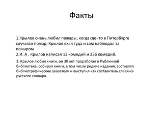 Факты
1.Крылов очень любил пожары, когда где- то в Питербурге
случался пожар, Крылов ехал туда и сам наблюдал за
пожаром
2.И. А . Крылов написал 13 комедий и 236 комедий.
3. Крылов любил книги, он 30 лет проработал в Публичной
библиотеке, собирал книги, в том числе редкие издания, составлял
библиографические указатели и выступил как составитель славяно-
русского словаря.
 