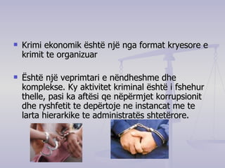 Krimi ekonomik është një nga format kryesore e krimit te organizuar  Është një veprimtari e nëndheshme dhe komplekse. Ky aktivitet kriminal është i fshehur thelle, pasi ka aftësi qe nëpërmjet korrupsionit dhe ryshfetit te depërtoje ne instancat me te larta hierarkike te administratës shtetërore.  