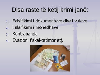 Disa raste të këtij krimi janë: Falsifikimi i dokumenteve dhe i vulave  Falsifikimi i monedhave  Kontrabanda  Evazioni fiskal-tatimor etj. 