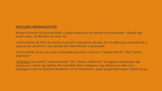 ZHVILLIMI I KRIMINALISTIKËS
Rrënjet historike të kriminalistikës si qasje shkencore në luftimin e kriminalitetit fillojnë nga
fundi i shek. 19 dhe fillim të shek. 20.
Kriminalistika në fillim ka evoluar kryesisht si disciplinë teknike, për të ndihmuar veprimtarinë e
policisë për zbulimin e vep. penale dhe identifikimin e personave.
Kriminalistika së pari ka qenë si disciplinë policore e cilësuar si “policia teknike” dhe “policia
shkencore”
Dr.Begeja: konceptimi “policia teknike” dhe “policia shkencore” nuk gjejnë mbeshtetje nga
arsyeja se e ndarë nga taktika dhe metodika dhe e shkëputur nga shkenca juridike nuk i
përgjigjet nivelit të zhvillimit bashkohor të kriminalistikës, sepse pengon përsosjen teorike të saj.
 