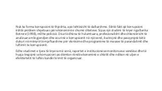 Nuk ka forma korrupsioni të thjeshta, apo lehtësisht të dallueshme. Eshtë fakt që korrupsioni
është problem shqetsues për ekonominë e shumë shteteve. Sipas një studimi të kryer nga Banka
Botrore (1998), mDhe policisë. Disa të dhëna të hulumtuara, profesionalisht dhe shkencërisht të
analizuara mbi gjendjen dhe ecurinë e korrupsionit në një vend, ilustrojnë dhe pasqyrojnë këtë
dukuri në mënyrë të mjaftueshme për vlerësime dhe programime të masave të parandalimit dhe
luftimit te korrupsionit.
Edhe studimet e tjera të kryera më vonë, raportet e institucioneve monitoruese vendëse dhe të
huaja tregojnë se korrupsioni po dëmton rëndë ekonominë e shtetit dhe ndikon në uljen e
efektivitetit të luftës kundër krimit të organizuar.
 