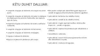 -veqoritë e kqyrjes së kufomës në vrasjet me armë
zjarri;
-veqoritë e kqyrjes së kufomës në rastet e vdekjeve
të shkaktuara me armë te ftohta dhe me mjete te
tjera të forta;
veqoritë e kqyrjes së kufomës në rastet e asfiksive
mekanike;
-veqoritë e kqyrjes së kufomës në helmimet;
-veqoritë e kqyrjes së kufomës në djegiet;
-kqyrja e teshave të viktimës
Kqyrja e mjeteve të përdorura për vrasje.
Me punën e ekipit për identifikim gjatë kqyrjes së
vendit të ngjarjes dhe të kufomës duhet të zgjidhen:
-përcaktimi i kohës kur ka ndodhur krimi;
-përcaktimi i vendit ku ka ndodhur krimi;
-përcaktimi i rrugës nga kanë ardhur viktima dhe
kryesi në vendin e ngjarjes;
-përcaktimi i mjeteve të përdorura për shkaktimin e
vdekjes;
-identifikimi i viktimës;
-përcaktimi i numrit të kryesve pjesmarrës në krim
dhe identifikimi i kryesit;
-përcaktimi i motiveve të ngjarjes.
KËTU DUHET DALLUAR:
 