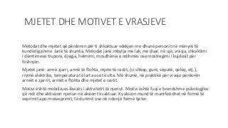 MJETET DHE MOTIVET E VRASJEVE
Metodat dhe mjetet që përdoren për ti shkaktuar vdekjen me dhunë personit në mënyrë të
kundërligjshme Janë të shumta. Metodat janë:mbytja me lak, me duar, në ujë, vrasja, shkaktimi
I dëmtimeve trupore, djegja, helmimi, mosdhënia e ndihmës ose mostregimi I kujdesit për
foshnjën.
Mjetet janë: armë zjarri, armë të ftohta, mjete të rastit, (si shkop, gurë, sëpatë, qekiq, etj.),
rrymë elektrike, temperatura të larta ose të ulta. Më shumë, në praktikë për vrasje përdorën
armët e zjarrit, armët e ftohta dhe mjetet e rastit.
Motivi është mobilizues-lëvizës i aktivitetit të njeriut. Motivi është fuqi e brendshme psikologjike
që nxit dhe aktivizon njeriun në aksion të caktuar. Ky aksion mund të manifestohet në formë të
veprimit apo mosveprimit, të durimit ose në ndonjë formë tjeter.
 