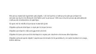 Me prova materiale kuptohet qdo objekt, I cili në kushte e rrethana të caktuara mbart në
vetvete nje burim të dhënash mbi faktin për tu provuar I tillë ose si burim prove që përcaktojnë
rrethana të rëndësishme të qështjes.
Grupet më të mëdha të provave materiale janë:
Objekte që kanë shërbyer si mjet për të kryer krimin
Objekte që mbartin mbi vete gjurmët e krimit
Objekte të tjera që mund të shërbejnë si mjete për zbulimin e krimeve dhe fajtorëve
Objekte që kanë qenë objekt I veprimeve kriminale të të pandehurit, në rastin konkret në vrasje,
është viktima.
 