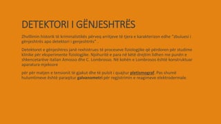 DETEKTORI I GËNJESHTRËS
Zhvillimin historik të kriminalistikës përveq arritjeve të tjera e karakterizon edhe “zbuluesi i
gënjeshtrës apo detektori i genjeshtrës” .
Detektoret e gënjeshtres janë rexhistrues të proceseve fiziologjike që përdoren për studime
klinike për eksperimente fiziologjike. Njohuritë e para në këtë drejtim lidhen me punën e
shkencetarëve italian Amosso dhe C. Lombrosso. Në kohën e Lombrosos është konstruktuar
aparatura mjeksore
për për matjen e tensionit të gjakut dhe të pulsit i quajtur pletismograf. Pas shumë
hulumtimeve është paraqitur galvanometri për regjistrimin e reagimeve elektrodermale.
 