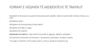 FORMAT E VEQANTA TË AKSIDENTEVE TË TRAFIKUT
Aksidentë të formave të veçanta të komunikacionit ndodhin edhe në kushte dhe rrethana të tjera, siç
janë:
Aksidentet ajrore
Aksidentet në komunikacionin hekurudhor
Aksidente në trafikun rrugor
Aksidentet në lundrim.
Aksidentet në lundrim- sipas kriterit të vendit të ngjarjes, dallohen aksidentë
në lundrimin në det dhe në lundrimin e brendshëm, buzë detit, në detin e hapët,
në rrugën e lundrimit, në lumenjë, liqene, limane, kanale të ndryshme etj .
 