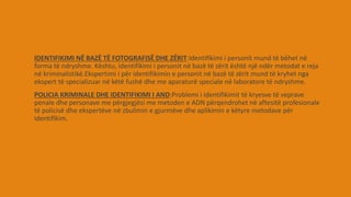 IDENTIFIKIMI NË BAZË TË FOTOGRAFISË DHE ZËRIT:Identifikimi i personit mund të bëhet në
forma të ndryshme. Kështu, identifikimi i personit në bazë të zërit është një ndër metodat e reja
në kriminalistikë.Ekspertimi i për identifikimin e personit në bazë të zërit mund të kryhet nga
ekspert të specializuar në këtë fushë dhe me aparaturë speciale në laboratore të ndryshme.
POLICIA KRIMINALE DHE IDENTIFIKIMI I AND:Problemi i identifikimit të kryesve të veprave
penale dhe personave me përgjegjësi me metoden e ADN përqendrohet në aftesitë profesionale
të policisë dhe ekspertëve në zbulimin e gjurmëve dhe aplikimin e këtyre metodave për
identifikim.
 