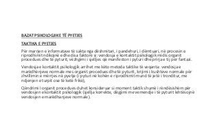 BAZAT PSIKOLOGJIKE TË PYETJES
TAKTIKA E PYETJES
Për marrjen e informatave të sakta nga dëshmitari, i pandehuri, i dëmtuari, në procesin e
riprodhimit ndikojnë edhe disa faktorë si: vendosja e kontaktit psikologjik midis organit
procedues dhe të pyturit, vëzhgimi i sjelljes që manifeston i pyturi dhe prirja e tij për fantazi.
Vendosja e kontaktit psikologjik arrihet me këto metoda taktike të veqanta: vendosja e
marëdhënjeve normale mes organit procedues dhe të pyturit, krijimi i kushteve normale për
zhvillimin e mërrjes në pyetje (i pyturi në kohën e riprodhimit mund të jetë i tronditur, me
ndjenjen e turpit ose të ketë frikë),
Qëndrimi I organit procedues duhet konsideruar si moment taktik shumë i rëndësishëm për
vendosjen e kontaktit psikologjik (sjellja korrekte, dëgjimi me vemendje i të pyturit lehtësojnë
vendosjen e marëdhanjeve normale).
 