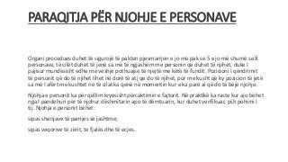 PARAQITJA PËR NJOHJE E PERSONAVE
Organi procedues duhet të sigurojë të pakten pjesmarrjen e jo më pak se 5 e jo më shumë se 8
personave, të cilët duhet të jenë sa më të ngjashëm me personin qe duhet të njihet, duke I
pajisur mundësisht edhe me veshje pothuajse të njejtë me këtë të fundit. Pozicioni I qëndrimit
të personit që do të njihet lihet në dorë të atj qe do të njihet, por me kusht që ky pozicion të jetë
sa më I afërt me kushtet në të cilat ka qenë në momentin kur e ka parë ai që do të bëjë njohje.
Njohja e personit ka për qëllim kryesisht përcaktimin e fajtorit. Në praktikë ka raste kur ajo bëhet
nga I pandehuri për të njohur dëshmitarin apo të dëmtuarin, kur duhet verifikuar, psh pohimi I
tij. Njohja e personit bëhet:
sipas shenjave të pamjes së jashtme;
sipas veqorive të zërit, te fjalës dhe të ecjes.
 