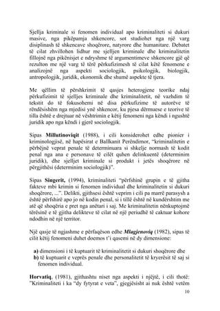 Sjellja kriminale si fenomen individual apo kriminaliteti si dukuri
masive, nga pikëpamja shkencore, sot studiohet nga një varg
disiplinash të shkencave shoqërore, natyrore dhe humanitare. Debatet
të cilat zhvillohen lidhur me sjelljen kriminale dhe kriminalitetin
fillojnë nga pikënisjet e ndryshme të argumentimeve shkencore gjë që
rezulton me një varg të tërë përkufizimesh të cilat këtë fenomene e
analizojnë nga aspekti sociologjik, psikologjik, biologjik,
antropologjik, juridik, ekonomik dhe shumë aspekte të tjera.

Me qëllim të përshkrimit të qasjes heterogjene teorike ndaj
përkufizimit të sjelljes kriminale dhe kriminalitetit, në vazhdim të
tekstit do të fokusohemi në disa përkufizime të autorëve të
rëndësishëm nga mjedisi ynë shkencor, ku pjesa dërmuese e teorive të
tilla është e drejtuar në vështrimin e këtij fenomeni nga këndi i ngushtë
juridik apo nga këndi i gjerë sociologjik.

Sipas Millutinoviqit (1988), i cili konsiderohet edhe pionier i
kriminologjisë, në hapësirat e Ballkanit Perëndimor, “kriminalitetin e
përbëjnë veprat penale të determinuara si shkelje normash të kodit
penal nga ana e personave të cilët quhen delinkuentë (determinim
juridik), dhe sjelljet kriminale si produkt i jetës shoqërore në
përgjithësi (determinim sociologjik)”.

Sipas Singerit, (1994), kriminaliteti “përfshinë grupin e të gjitha
fakteve mbi krimin si fenomen individual dhe kriminalitetin si dukuri
shoqërore, ...”. Delikti, gjithsesi është veprim i cili pa marrë parasysh a
është përfshirë apo jo në kodin penal, si i tillë është në kundërshtim me
atë që shoqëria e pret nga anëtari i saj. Me kriminalitetin nënkuptojmë
tërësinë e të gjitha delikteve të cilat në një periudhë të caktuar kohore
ndodhin në një territor.

Një qasje të ngjashme e përfaqëson edhe Mlagjenoviq (1982), sipas të
cilit këtij fenomeni duhet doemos t’i qasemi në dy dimensione:

 a) dimensioni i të kuptuarit të kriminalitetit si dukuri shoqërore dhe
 b) të kuptuarit e veprës penale dhe personalitetit të kryerësit të saj si
   fenomen individual.

Horvatiq, (1981), gjithashtu niset nga aspekti i njëjtë, i cili thotë:
”Kriminaliteti i ka “dy fytyrat e veta”, gjegjësisht ai nuk është vetëm
                                                                        10
 
