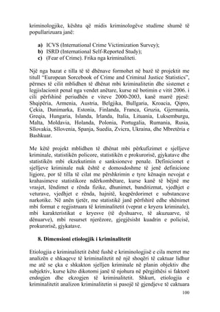 kriminologjike, kështu që midis kriminologëve studime shumë të
popullarizuara janë:

   a) ICVS (International Crime Victimization Survey);
   b) ISRD (International Self-Reported Study);
   c) (Fear of Crime). Frika nga kriminaliteti.

Një nga bazat e tilla të të dhënave formohet në bazë të projektit me
titull “European Sorcebook of Crime and Criminal Justice Statistics”,
përmes të cilit mblidhen të dhënat mbi kriminalitetin dhe sistemet e
legjislacionit penal nga vendet anëtare, kurse në botimin e vitit 2006. i
cili përfshinë periudhën e viteve 2000-2003, kanë marrë pjesë:
Shqipëria, Armenia, Austria, Belgjika, Bullgaria, Kroacia, Qipro,
Çekia, Danimarka, Estonia, Finlanda, Franca, Gruzia, Gjermania,
Greqia, Hungaria, Islanda, Irlanda, Italia, Lituania, Luksemburgu,
Malta, Moldavia, Holanda, Polonia, Portugalia, Rumania, Rusia,
Sllovakia, Sllovenia, Spanja, Suedia, Zvicra, Ukraina, dhe Mbretëria e
Bashkuar.

Me këtë projekt mblidhen të dhënat mbi përkufizimet e sjelljeve
kriminale, statistikën policore, statistikën e prokurorisë, gjykatave dhe
statistikën mbi ekzekutimin e sanksioneve penale. Definicionet e
sjelljeve kriminale nuk është e domosdoshme të jenë definicione
ligjore, por të tilla të cilat me përshkrimin e tyre kënaqin nevojat e
krahasimeve statistikore ndërkombëtare, kurse kanë të bëjnë me
vrasjet, lëndimet e rënda fizike, dhunimet, banditizmat, vjedhjet e
veturave, vjedhjet e rënda, hajnitë, keqpërdorimet e substancave
narkotike. Në anën tjetër, me statistikë janë përfshirë edhe shënimet
mbi format e regjistruara të kriminalitetit (veprat e kryera kriminale),
mbi karakteristikat e kryesve (të dyshuarve, të akuzuarve, të
dënuarve), mbi resurset njerëzore, gjegjësisht kuadrin e policisë,
prokurorisë, gjykatave.

   8. Dimensioni etiologjik i kriminalitetit

Etiologjia e kriminalitetit është fushë e kriminologjisë e cila merret me
analizën e shkaqeve të kriminalitetit në një shoqëri të caktuar lidhur
me atë se çka e shkakton sjelljen kriminale në planin objektiv dhe
subjektiv, kurse këto dikotomi janë të njohura në përgjithësi si faktorë
endogjen dhe ekzogjen të kriminalitetit. Shkurt, etiologjia e
kriminalitetit analizon kriminalitetin si pasojë të gjendjeve të caktuara
                                                                     100
 