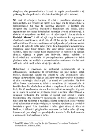 shoqërore dhe personalitetin e kryesit të veprës penale-vetitë e tij
psikologjike dhe psikiatrike, të cilat e kualifikojnë atë si kriminel.

Në bazë të çështjeve kapitale të cilat i parashtron etiologjia e
kriminalitetit, ajo renditet në njërën nga degët më të rëndësishme të
kriminologjisë. Në bazë të faktorëve ekzogjen- të jashtëm apo
shoqëror dhe faktorëve endogjen-të brendshëm apo psikik, është
argumentuar me sukses korrelacioni ndërmjet tyre në kriminologji. E
shohim të arsyeshme me këtë rast të nënvizojmë këtu studimin e
Rudolph Muoos39, i cili në një varg hulumtimesh ka argumentuar
rëndësinë e rrethit social në të cilin zhvillohet sjellja e tillë me anë të
ndikimit aktual të rasteve rrethanore në sjelljen dhe përjetimin e rrethit
social si të individit ashtu edhe grupit. Të ashtuquajturat determinonte
rrethanore kanë fituar rëndësi dhe kanë arritur statusin e kriterit
variabël, sepse me sukses kanë argumentuar se ndikojnë në sjelljen
aktuale. Gjendja e grupit apo individit, krahas ndikimit të
karakteristikave relativisht të pandryshueshme psikosociale është
plotësuar edhe me analizën e determinantëve rrethanore të cilat kanë
ndikimin më të madh relativ në sjelljen aktuale.

Hulumtimet e zhvilluara në ambientet institucionale në të
ashtuquajturat institucione të përgjithshme siç janë spitale, entet,
burgjet, manastiret, vendet me shkallë të lartë kriminaliteti kanë
treguar se parashikimi i sjelljes dukshëm varet nga variablet e situatave
të cilat sociologjia klasike pak i ka marrë në konsiderim. Për këtë
shkak Moos, konsideron se është e nevojshme që sistematikisht të
kualifikohen dhe vlerësohen aspektet e ndryshme të rrethit social dhe
fizik dhe të kombinohen ato me karakteristikat sociologjike të grupit
që të mund të arrihet në predikim preciz i sjelljes. Marrëdhëniet e
situatave rrethanore dhe sjelljes së njeriut janë objekt i shumë
hulumtimeve dhe studimeve sociologjike në botë. Meqenëse bëhet
fjalë këtu për ndikimet e ndërsjella shumë komplekse, është vështirë
që të hulumtohen në mënyrë rigoroze, ndonëse pjesëmarrja e tyre është
botërisht e qartë. P.sh. dominimi i luftës gjatë viteve të 90-ta në
Ballkan, si faktorë i përgjithshëm rrethanor ka lindur edhe një varg
fenomenesh tjera shoqërore, prandaj edhe strukturën dhe funksionimin
e kriminalitetit në rrethanat e luftës.

39
     Rudolf H. Moos, “Effects of the Social Climates of Correctional Institution”,
     University of California, 1960.

                                                                                     101
 