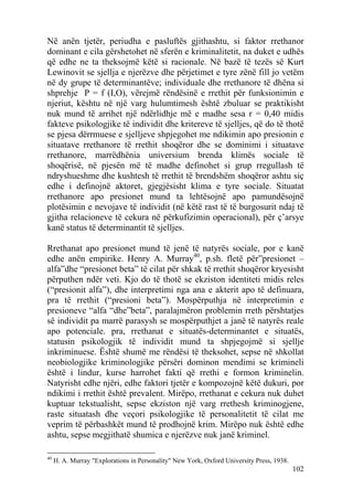 Në anën tjetër, periudha e pasluftës gjithashtu, si faktor rrethanor
dominant e cila gërshetohet në sferën e kriminalitetit, na duket e udhës
që edhe ne ta theksojmë këtë si racionale. Në bazë të tezës së Kurt
Lewinovit se sjellja e njerëzve dhe përjetimet e tyre zënë fill jo vetëm
në dy grupe të determinantëve; individuale dhe rrethanore të dhëna si
shprehje P = f (I,O), vërejmë rëndësinë e rrethit për funksionimin e
njeriut, kështu në një varg hulumtimesh është zbuluar se praktikisht
nuk mund të arrihet një ndërlidhje më e madhe sesa r = 0,40 midis
fakteve psikologjike të individit dhe kritereve të sjelljes, që do të thotë
se pjesa dërrmuese e sjelljeve shpjegohet me ndikimin apo presionin e
situatave rrethanore të rrethit shoqëror dhe se dominimi i situatave
rrethanore, marrëdhënia universium brenda klimës sociale të
shoqërisë, në pjesën më të madhe definohet si grup rregullash të
ndryshueshme dhe kushtesh të rrethit të brendshëm shoqëror ashtu siç
edhe i definojnë aktoret, gjegjësisht klima e tyre sociale. Situatat
rrethanore apo presionet mund ta lehtësojnë apo pamundësojnë
plotësimin e nevojave të individit (në këtë rast të të burgosurit ndaj të
gjitha relacioneve të cekura në përkufizimin operacional), për ç’arsye
kanë status të determinantit të sjelljes.

Rrethanat apo presionet mund të jenë të natyrës sociale, por e kanë
edhe anën empirike. Henry A. Murray40, p.sh. fletë për”presionet –
alfa”dhe “presionet beta” të cilat për shkak të rrethit shoqëror kryesisht
përputhen ndër veti. Kjo do të thotë se ekziston identiteti midis reles
(“presionit alfa”), dhe interpretimi nga ana e akterit apo të definuara,
pra të rrethit (“presioni beta”). Mospërputhja në interpretimin e
presioneve “alfa “dhe”beta”, paralajmëron problemin rreth përshtatjes
së individit pa marrë parasysh se mospërputhjet a janë të natyrës reale
apo potenciale. pra, rrethanat e situatës-determinantet e situatës,
statusin psikologjik të individit mund ta shpjegojmë si sjellje
inkriminuese. Është shumë me rëndësi të theksohet, sepse në shkollat
neobiologjike kriminologjike përsëri dominon mendimi se krimineli
është i lindur, kurse harrohet fakti që rrethi e formon kriminelin.
Natyrisht edhe njëri, edhe faktori tjetër e kompozojnë këtë dukuri, por
ndikimi i rrethit është prevalent. Mirëpo, rrethanat e cekura nuk duhet
kuptuar tekstualisht, sepse ekziston një varg rrethesh kriminogjene,
raste situatash dhe veçori psikologjike të personalitetit të cilat me
veprim të përbashkët mund të prodhojnë krim. Mirëpo nuk është edhe
ashtu, sepse megjithatë shumica e njerëzve nuk janë kriminel.

40
     H. A. Murray "Explorations in Personality" New York, Oxford University Press, 1938.
                                                                                           102
 