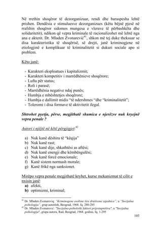 Në rrethin shoqëror të dezorganizuar, rendi dhe baraspesha lehtë
prishen. Dendësia e stimuluesve dezorganizues (këtu bëjnë pjesë në
rrafshin shoqëror sidomos mungesa e vlerave të përbashkëta dhe
solidaritetit), ndikon që vepra kriminale të racionalizohet më lehtë nga
ana e akterit. Dr. Mladen Zvonarević41, shkon më tej duke theksuar se
disa karakteristika të shoqërisë, së drejti, janë kriminogjene në
etiologjinë e komplikuar të kriminalitetit si dukuri sociale apo si
problem.

Këto janë:

     -   Karakteri eksploatues i kapitalizmit;
     -   Karakteri kompetitiv i marrëdhënieve shoqërore;
     -   Lufta për status;
     -   Roli i parasë;
     -   Marrëdhënia negative ndaj punës;
     -   Humbja e mbështetjes shoqërore;
     -   Humbja e dallimit midis “të ndershmes “dhe “kriminalitetit”;
     -   Toleromi i disa formave të aktivitetit ilegal.

Shtrohet pyetja, përse, megjithatë shumica e njerëzve nuk kryejnë
vepra penale ?

Autori i njëjtë në këtë përgjigjet:42

     a)   Nuk kanë dëshira të “këqija”
     b)   Nuk kanë rast;
     c)   Nuk kanë dije, shkathtësi as aftësi;
     d)   Nuk kanë energji dhe këmbëngulësi;
     e)   Nuk kanë forcë emocionale;
     f)   Kanë sistem normash morale;
     g)   Kanë frikë nga sanksionet.

Mirëpo vepra penale megjithatë kryhet, kurse mekanizmat të cilit e
nxisin janë:
 a) afekti,
 b) optimizmi, kriminal;

41
   Dr. Mladen Zvonareviq: “Kriminogene osobine šire društvene zajednice”, u “Socijalna
   psihologija”, grup autorësh, Beograd, 1968. fq. 280-285
42
   Dr. Mladen Zvonarević: "Socijalno-psihološki faktori prijestupništva", u "Socijalna
   psihologija", grupa autora, Rad, Beograd, 1968. godine, fq. 1-295
                                                                                         103
 