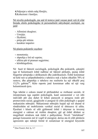 4.Ndjenjat e nënës ndaj fëmijës;
     5.Kohezioni i familjes.

Në nivelin psikologjik, me anë të testeve janë veçuar pesë veti të cilat
brenda sferës psikologjike të personalitetit ndryshojnë oscilojnë, siç
janë:

     -   Afirmimi shoqëror;
     -   Urrejtja;
     -   Dyshimi;
     -   prirja për rrënim
     -   karakter impulsiv

Në planin psikiatrik veçohen:

     -   monotonia;
     -   shprehja e lirë në veprim;
     -   aftësia për të pranuar sugjerime;
     -   këmbëngulësia;

Në bazë të faktorit sociologjik, psikologjik dhe psikiatrik, çdonjëri
nga të hulumtuarit është radhitur në faktorë përkatës, pastaj është
llogaritur përqindja e delikuencës dhe jodelikuencës. Është konstatuar
në këtë rast se përputhshmëria e tabelave nuk e kalon shkallën 70% të
rasteve, dhe përputhja e tabelave me realitetin ka një shkallë prej
13,2% gabime44. Këto raporte janë konstatuar edhe në një varg
hulumtimesh tjera.

Nga tabelat e cekura mund të përfundohet se rrethanat sociale, të
interpretuara nga aspekti psikologjik, kanë autonominë e vet mbi
individët për çka duhet të kihen parasysh si pengesa reale për
promovimin social, gjegjësisht si pengesë të cilën psikologët e quajnë
mekanizëm mbrojtës. Mekanizmat mbrojtës luajnë një rol shumë të
rëndësishëm në mobilizimin vertikal social të shtresave të ulëta.
Pjesëtari i klasës së ulët gjithmonë është i detyruar ta investoj
energjinë e caktuar në rrethin shoqëror, gjë që është dëshmi se
megjithatë struktura nuk është e pathyeshme. Niveli “intelektual”
paraqet konsumin më të vogël të energjisë, derisa ata të cilët përdorin
agresionin apo ndonjë formë të somatizuar të energjisë kryesisht

44
     Zhan Pinateli, Ibid. fq. 117
                                                                    107
 