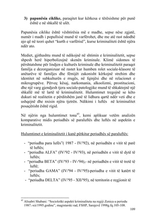 3) papunësia ciklike, paraqitet kur kërkesa e tërësishme për punë
        është e në shkallë të ulët.

Papunësia ciklike është vështirësia më e madhe, sepse nëse zgjatë,
numër i madh i popullsisë mund të varfërohet, dhe me atë rast ndodhë
ajo që në teori quhet “kurth e varfërisë”, kurse kriminaliteti është njëra
ndër ato.

Mediet, gjithashtu mund të ndikojnë në shtimin e kriminalitetit, sepse
shpesh herë hiperbolizojnë skenën kriminale. Klimë sidomos të
përshtatshme për lindjen e kulturës kriminale dhe kriminalitetit paraqet
familja e dezorganizuar në rastet kur humben rolet sociale-klasore të
anëtarëve të familjes dhe fëmijët zakonisht kërkojnë strehim dhe
identitet në subkulturën e rrugës, në fqinjësi dhe në relacionet e
mikrogrupëve. Përveç kësaj, narkomania, alkoolizmi, prostitucioni,
dhe një varg gjendjesh tjera sociale-patologjike mund të shkaktojnë një
shkallë më të lartë të kriminalitetit. Hulumtimet tregojnë se këto
dukuri në realitetin e përditshëm janë të lidhura qartë ndër veti dhe e
ushqejnë dhe nxisin njëra tjetrën. Ndikimi i luftës në kriminalitet
posaçërisht është rigid.

Në njërin nga hulumtimet tona45, kemi aplikuar vetëm analizën
komparative midis periudhës së paraluftës dhe luftës në aspektin e
kriminalitetit.

Hulumtimet e kriminalitetit i kanë përkitur periudhës së paraluftës:

     - “periudha para lufës”( 1987 - IV/'92), në periudhën e vitit të parë
         të luftës;
     - “periudha ALFA” (IV/'92 - IV/'93), në periudhën e vitit të dytë të
         luftës;
     - “periudha BETA” (IV/'93 - IV-'94),- në periudhën e vitit të tretë të
         luftë;
     - “periudha GAMA” (IV/'94 - IV/'95)-periudha e vitit të katërt të
         luftës;
      - “periudha DELTA” (IV/'95 - XII/'95), në territorin e regjionit të



45
     Alisabri Shabani: “Sociološki aspekti kriminaliteta na regiji Zenica u periodu
     1987.-xii/1995.godine”, magistarski rad, FSHP, Sarajevë 1998g.fq.105-108.
                                                                                      109
 