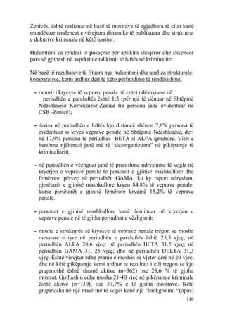Zenicës, është realizuar në bazë të mostrave të zgjedhura të cilat kanë
mundësuar tendencat e vërejtura dinamike të publikuara dhe strukturat
e dukurive kriminale në këtë territor.

Hulumtimi ka rëndësi të posaçme për aplikim shoqëror dhe shkencor
para së gjithash në aspektin e ndikimit të luftës në kriminalitet.

Në bazë të rezultateve të fituara nga hulumtimi dhe analiza strukturale-
komparative, kemi ardhur deri te këto përfundime të rëndësishme:

 - raporti i kryesve të veprave penale në entet ndëshkuese në
     periudhën e paraluftës është 1:3 (për një të dënuar në Shtëpinë
   Ndëshkuese Korrektuese-Zenicë tre persona janë evidentuar në
   CSB -Zenicë);

 - derisa në periudhën e luftës kjo distancë shënon 7,8% persona të
   evidentuar si kryes veprave penale në Shtëpinë Ndëshkuese, deri
   në 17,9% persona të periudhës BETA si ALFA qendrore. Vitet e
   hershme njëherazi janë më të “dezorganizuara” në pikëpamje të
   kriminalitetit;

 - në periudhën e vëzhguar janë të pranishme ndryshime të vogla në
   kryerjen e veprave penale te personat e gjinisë mashkullore dhe
   femërore, përveç në periudhën GAMA, ku ky raport ndryshon,
   pjesëtarët e gjinisë mashkullore kryen 84,8% të veprave penale,
   kurse pjesëtarët e gjinisë femërore kryejnë 15,2% të veprave
   penale.

 - personat e gjinisë mashkullore kanë dominuar në kryerjen e
   veprave penale në të gjitha periudhat e vëzhgimit;

 - mosha e strukturës së kryesve të veprave penale tregon se mosha
   mesatare e tyre në periudhën e paraluftës është 25,5 vjeç; në
   periudhën ALFA 28,6 vjeç; në periudhën BETA 31,5 vjeç; në
   periudhën GAMA 31, 25 vjeç; dhe në periudhën DELTA 31,3
   vjeç. Është vërejtur edhe prania e moshës së vjetër deri në 20 vjeç,
   dhe në këtë pikëpamje kemi ardhur te rezultati i cili tregon se kjo
   grupmoshë është shumë aktive (n=362) ose 28,6 % të gjitha
   mostrat. Gjithashtu edhe mosha 21-40 vjeç në pikëpamje kriminale
   është aktive (n=730), ose 57,7% e të gjitha mostrave. Këto
   grupmosha në një masë më të vogël kanë një "background “(opus)
                                                                    110
 