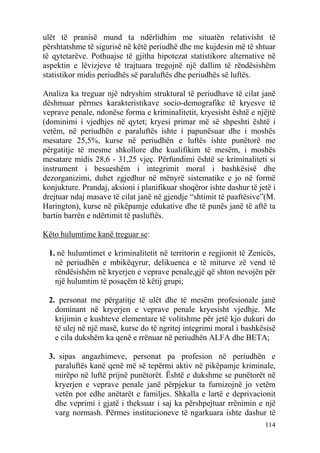 ulët të pranisë mund ta ndërlidhim me situatën relativisht të
përshtatshme të sigurisë në këtë periudhë dhe me kujdesin më të shtuar
të qytetarëve. Pothuajse të gjitha hipotezat statistikore alternative në
aspektin e lëvizjeve të trajtuara tregojnë një dallim të rëndësishëm
statistikor midis periudhës së paraluftës dhe periudhës së luftës.

Analiza ka treguar një ndryshim struktural të periudhave të cilat janë
dëshmuar përmes karakteristikave socio-demografike të kryesve të
veprave penale, ndonëse forma e kriminalitetit, kryesisht është e njëjtë
(dominimi i vjedhjes në qytet; kryesi primar më së shpeshti është i
vetëm, në periudhën e paraluftës ishte i papunësuar dhe i moshës
mesatare 25,5%, kurse në periudhën e luftës ishte punëtorë me
përgatitje të mesme shkollore dhe kualifikim të mesëm, i moshës
mesatare midis 28,6 - 31,25 vjeç. Përfundimi është se kriminaliteti si
instrument i besueshëm i integrimit moral i bashkësisë dhe
dezorganizimi, duhet zgjedhur në mënyrë sistematike e jo në formë
konjukture. Prandaj, aksioni i planifikuar shoqëror ishte dashur të jetë i
drejtuar ndaj masave të cilat janë në gjendje “shtimit të paaftësive”(M.
Harington), kurse në pikëpamje edukative dhe të punës janë të aftë ta
bartin barrën e ndërtimit të pasluftës.

Këto hulumtime kanë treguar se:

 1. në hulumtimet e kriminalitetit në territorin e regjionit të Zenicës,
   në periudhën e mbikëqyrur, delikuenca e të miturve zë vend të
   rëndësishëm në kryerjen e veprave penale,gjë që shton nevojën për
   një hulumtim të posaçëm të këtij grupi;

 2. personat me përgatitje të ulët dhe të mesëm profesionale janë
   dominant në kryerjen e veprave penale kryesisht vjedhje. Me
   krijimin e kushteve elementare të volitshme për jetë kjo dukuri do
   të ulej në një masë, kurse do të ngritej integrimi moral i bashkësisë
   e cila dukshëm ka qenë e rrënuar në periudhën ALFA dhe BETA;

 3. sipas angazhimeve, personat pa profesion në periudhën e
   paraluftës kanë qenë më së tepërmi aktiv në pikëpamje kriminale,
   mirëpo në luftë prijnë punëtorët. Është e dukshme se punëtorët në
   kryerjen e veprave penale janë përpjekur ta furnizojnë jo vetëm
   vetën por edhe anëtarët e familjes. Shkalla e lartë e deprivacionit
   dhe veprimi i gjatë i theksuar i saj ka përshpejtuar rrënimin e një
   varg normash. Përmes institucioneve të ngarkuara ishte dashur të
                                                                      114
 