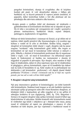 pengohet kriminaliteti, skamja të zvogëlohet, dhe të krijohen
   kushtet për punë, të vetë aktualizohet ndjenja e lidhjes për
   bashkësie etj. te kryesit potencial të veprave penale (nxënësit, të
   papunët), duhet kontrolluar kohën e lirë dhe plotësuar atë me
   përmbajtje dhe aktivitete edukative dhe kreative;

 4.vepra penale e vjedhjes është më dominante në strukturën e
   gjithëmbarshme të kriminalitetit-zhvillohet më së shpeshti në qytet.
   Do të ishte e nevojshme një vetorganizim më i madh i qytetarëve
   përmes institucioneve; bashkësisë lokale, rojtarë shtëpisë,
   parkingjeve, kujdestarisë e të ngjashme.

Shikuar në tërësi kriminaliteti i sistemuar në Zenicë, ai që shihet më së
tepërmi, është mjaftë primitivë dhe fenomenologjia e tij rezulton nga
kultura e vendit në të cilin ai zhvillohet. Krahas kësaj, reagimi i
shoqërisë në kriminalitet është shumë i vogël, shoqëria nuk ka pasur
reagime “reziduale” ndaj kriminalitetit gjatë luftës, dhe tregon se
kriminaliteti në një masë të konsideruar është toleruar si mënyrë e
jetës. Shkalla e zbulimit të kriminalitetit profesional dhe të organizuar
është e vogël, i cili në masë të konsideruar i ka shfrytëzuar mjetet
legale të funksionimit së bashku me instrumentet e shumta të
tragjedisë së popullit të përvuajtur. Kjo shoqëri, nëse mendon të bëjë
hapa të rëndësishëm, duhet të ofroj repertoare tjera më të rëndësishme
të përgjigjeve, përveç kriminalitetit, sepse në të kundërtën kjo dukuri
nuk ka kufij të brendshëm të saj. Këtë studim do ta përfundojmë me
deklaratën e një kriminalisti profesional i cili shpreh shumë thuktë
problemin:”Problemi i vërtetë i kriminelit nuk ka të bëjë me veprën
penale, por me atë se nuk e di kur është mjaftë!”

9. Reagimi i shoqërisë ndaj kriminalitetit

Një prej interesimeve qendrore të kriminologjisë, sot është kontrolli
mbi kriminalitetin. Studimet kanë treguar se në çdo bashkësi njerëzore
ekzistojnë sjellje që paraqesin sulm mbi vlerat themelore shoqërore, së
këndejmi është e kuptueshme që edhe reagohet në to me qëllim të
mbrojtjes kolektive të tyre (Ignjatoviq, 2005, fq. 324). Shqyrtimi i
formave të reagimit shoqëror ndaj sjelljes kriminale mund të bëhet nga
këndvështrime të ndryshme. Kështu kontrolli mbi kriminalitetin mund
të vështrohet nga këndi i subjekteve që i zbatojnë këto masa, pastaj
mund të vështrohet në raport me përmbajtjen e masave të cilat
zbatohen në këtë drejtim, por kjo veprimtari e bashkësisë mund të
                                                                     115
 