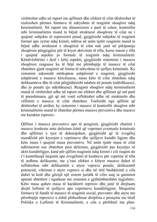 vështrohet edhe në raport me qëllimet dhe efektet të cilat dëshirohet të
realizohen përmes formave të ndryshme të reagimit shoqëror ndaj
kriminalitetit. Në raport me dimensionin e parë të cekur, kontrollin
mbi kriminalitetin mund ta bëjnë strukturat shoqërore të cilat ne i
quajmë subjekte të represionit penal, gjegjësisht subjekte të reagimit
formal apo zyrtar ndaj krimit, ndërsa në anën tjetër reagimin mund ta
bëjnë edhe strukturat e shoqërisë të cilat nuk janë në pikëpamje
shoqërore përgjegjëse për të kryer aktivitete të tilla, kurse masat e tilla
i quajmë aspekte jo formale të reagimit ndaj kriminalitetit.
Këndvështrimi i dytë i këtij aspekti, gjegjësisht sistemimi i masave
shoqërore reaguese ka të bëjë me përmbajtje të masave të cilat
zbatohen gjatë reagimit në forma të ndryshme të sjelljes kriminale. Ky
sistemim zakonisht nënkupton ashpërsinë e reagimit, gjegjësisht
ashpërsinë e masave kërcënuese, masa këto të cilat zbatohen ndaj
delikuenteve dhe të cilat përgjithësisht ndahen në penale (ndëshkuese),
dhe jo penale (jo ndëshkuese). Reagimi shoqëror ndaj kriminalitetit
mund të vështrohet edhe në raport me efektet dhe qëllimet që më parë
të parashtruara, gjë që më vonë reflektohet edhe në strukturën dhe
vëllimin e masave të cilat zbatohen. Varësisht nga qëllimi që
dëshirohet të arrihet, ky sistemim i masave të kontrollit shoqëror mbi
kriminalitetin mund të zbatohet përmes masave preventive dhe masave
me karakter represiv.

Qëllimi i masave preventive apo të pengimit, gjegjësisht zbatimi i
masave konkrete ante delictum është që veprimet eventuale kriminale
dhe qëllimet e tyre të dekurajohen, gjegjësisht që të zvogëloj
mundësitë për kryerjen e veprimeve dhe sjelljeve kundër ligjore dhe
këto masa i quajmë masa preventive. Në anën tjetër masa të cilat
ndërmerren ose zbatohen post delictum, gjegjësisht pas kryerjes së
aktit kundërligjor, kanë për qëllim reagimin ndaj krimit i cili reagim do
t’i kontribuojë largimit apo zvogëlimit të kushteve për veprime të tilla
të ardhme delikuente, me ç’rast efektet e këtyre masave duhet të
reflektohen mbi delikuentët e atyre veprave penale, delikuentët
potencial, viktimat e atyre veprave si dhe në tërë bashkësinë e cila
duhet ta ketë dhe gëzojë një sistem juridik të cilin asaj ia garanton
aparati shtetëror i ngarkuar me sistemin e gjithëmbarshëm legjislativ.
Këto masa quhen masa të karakterit represiv dhe janë të drejtuara
drejtë luftimit të sjelljeve apo veprimeve kundërligjore. Meqenëse
formave të fundit të masave të reagimit social, preventiv dhe atyre me
përmbajtje represive u është përkushtuar disiplina e posaçme me titull
Politika e Luftimit të Kriminalitetit, e cila e përfshirë me plan-
                                                                       116
 