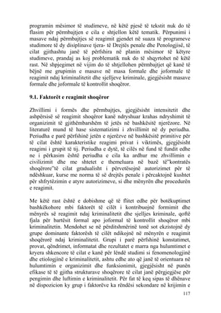programin mësimor të studimeve, në këtë pjesë të tekstit nuk do të
flasim për përmbajtjen e cila e shtjellon këtë tematik. Përpunimi i
masave ndaj përmbajtjes së reagimit gjendet në suaza të programeve
studimore të dy disiplinave tjera- të Drejtës penale dhe Penologjisë, të
cilat gjithashtu janë të përfshira në planin mësimor të këtyre
studimeve, prandaj as koj problematik nuk do të shqyrtohet në këtë
rast. Në shpjegimet në vijim do të shtjellohen përmbajtjet që kanë të
bëjnë me grupimin e masave në masa formale dhe joformale të
reagimit ndaj kriminalitetit dhe sjelljeve kriminale, gjegjësisht masave
formale dhe joformale të kontrollit shoqëror.

9.1. Faktorët e reagimit shoqëror

Zhvillimi i formës dhe përmbajtjes, gjegjësisht intensitetit dhe
ashpërsisë së reagimit shoqëror kanë ndryshuar krahas ndryshimit të
organizimit të gjithëmbarshëm të jetës në bashkësitë njerëzore. Në
literaturë mund të hase sistematizimi i zhvillimit në dy periudha.
Periudha e parë përfshinë jetën e njerëzve në bashkësitë primitive për
të cilat është karakteristike reagimi privat i viktimës, gjegjësisht
reagimi i grupit të tij. Periudha e dytë, të cilës në fund të fundit edhe
ne i përkasim është periudha e cila ka ardhur me zhvillimin e
civilizimit dhe me shtetet e themeluara në bazë të”kontratës
shoqërore”të cilat gradualisht i përvetësojnë autorizimet për të
ndëshkuar, kurse me norma të së drejtës penale i përcaktojnë kushtet
për shfrytëzimin e atyre autorizimeve, si dhe mënyrën dhe procedurën
e reagimit.

Me këtë rast është e dobishme që të flitet edhe për botëkuptimet
bashkëkohore mbi faktorët të cilët i kontribuojnë formimit dhe
mënyrës së reagimit ndaj kriminalitetit dhe sjelljes kriminale, qoftë
fjala për bartësit formal apo joformal të kontrollit shoqëror mbi
kriminalitetin. Mendohet se në përditshmërinë tonë sot ekzistojnë dy
grupe dominante faktorësh të cilët ndikojnë në mënyrën e reagimit
shoqërorë ndaj kriminalitetit. Grupi i parë përfshinë konstatimet,
provat, qëndrimet, informatat dhe rezultatet e marra nga hulumtimet e
kryera shkencore të cilat e kanë për lëndë studimi si fenomenologjinë
dhe etiologjinë e kriminalitetit, ashtu edhe ato që janë të orientuara në
hulumtimin e organizimit dhe funksionimit, gjegjësisht në punën
efikase të të gjitha strukturave shoqërore të cilat janë përgjegjëse për
pengimin dhe luftimin e kriminalitetit. Për fat të keq sipas të dhënave
në dispozicion ky grup i faktorëve ka rëndësi sekondare në krijimin e
                                                                     117
 
