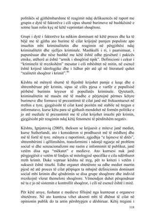 politikës së gjithëmbarshme të reagimit ndaj delikuencës në raport me
grupin e dytë të faktorëve i cili sipas shumë burimeve në bashkësinë e
sotme luan rolin kyç në këtë veprimtari shoqërore.

Grupi i dytë i faktorëve ka ndikim dominant në këtë proces dhe ka të
bëjë me të gjitha ato burime të cilat krijojnë pamjen populiste apo
imazhin mbi kriminalitetin dhe reagimin në përgjithësi ndaj
kriminalitetit dhe sjelljes kriminale. Mashkulli i ri, i paarsimuar, i
papunësuar dhe nëse bashkë me këtë është edhe pjesëtarë i pakicës
etnike, atëherë ai është “armik i shoqërisë tipik”. Definicioni i cekur i
“kriminelit të rrezikshëm” mesatar i cili mbështet në mitin, në esencë
është krijesë ideologjike dhe i lidhur për atë që në literaturë quhet
“realitetit shoqëror i krimit”.46

Kështu në mënyrë shumë të thjeshtë krijohet pamje e keqe dhe e
shtrembëruar për krimin, sipas së cilës pjesa e varfër e popullsisë
përbënë burimin kryesor të popullatës kriminale. Qytetarët,
kriminalitetin në masën më të madhe e përjetojnë përmes këtyre
burimeve dhe formave të prezantimit të cilat janë më frekuentueset në
rrethin e tyre, gjegjësisht të cilat kanë pozitën më stabile në tregun e
informatave, kurse këtu para së gjithash mendohet në formën politike e
jo atë mediale të prezantimit me të cilat krijohet imazhi për krimin,
gjegjësisht për reagimin ndaj këtij fenomeni të përditshëm negativ.

Kështu, Ignjatoviq (2005), thekson se krijuesit e miteve janë mediet,
kurse Sutherlandi, ato i konsideron si prodhuesit më të mëdhenj dhe
më të fortë të tyre. mënyra e raportimit, zgjedhja “e lajmeve të ditës”,
shtrembërimi i qëllimshëm, transformimi i ndonjë ngjarje në problem
social si dhe senzacionalizmi me rastin e informimit të publikut, janë
vetëm disa nga “mëkatet” e medieve. Ato kurrsesi nuk janë
përgjegjësit e vetëm të lindjes së mitologjisë specifike e cila ndërthuret
rreth krimit. Duke vepruar kështu në treg, për to kriteri i vetëm i
suksesit është tirazhi. Edhe organet shtetërore sa edhe mediet marrin
pjesë në atë proces të cilat përpiqen ta mbajnë definicionin dominant
social mbi krimin dhe qëndrimin se disa grupe shoqërore dhe individ
rrezikojnë vlerat themelore shoqërore. Vëmendjen duhet përqendruar
në ta e jo në sistemin e kontrollit shoqëror, i cili në esencë është i mirë.

Për këtë arsye, fushatat e medieve fillojnë nga kumtesat e organeve
shtetërore. Në ato kumtesa vihet aksenti mbi të dhënat të cilat në
opinionin publik do ta arrin përshtypjen e dëshiruar. Këtij tregimi i
                                                                        118
 