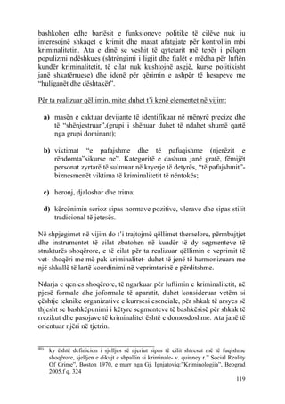bashkohen edhe bartësit e funksioneve politike të cilëve nuk iu
interesojnë shkaqet e krimit dhe masat afatgjate për kontrollin mbi
kriminalitetin. Ata e dinë se veshit të qytetarit më tepër i pëlqen
populizmi ndëshkues (shtrëngimi i ligjit dhe fjalët e mëdha për luftën
kundër kriminalitetit, të cilat nuk kushtojnë asgjë, kurse politikisht
janë shkatërruese) dhe idenë për qërimin e ashpër të hesapeve me
“huliganët dhe dështakët”.

Për ta realizuar qëllimin, mitet duhet t’i kenë elementet në vijim:

   a) masën e caktuar devijante të identifikuar në mënyrë precize dhe
      të “shënjestruar”,(grupi i shënuar duhet të ndahet shumë qartë
      nga grupi dominant);

   b) viktimat “e pafajshme dhe të pafuqishme (njerëzit e
      rëndomta”sikurse ne”. Kategoritë e dashura janë gratë, fëmijët
      personat zyrtarë të sulmuar në kryerje të detyrës, “të pafajshmit”-
      biznesmenët viktima të kriminalitetit të nëntokës;

   c) heronj, djaloshar dhe trima;

   d) kërcënimin serioz sipas normave pozitive, vlerave dhe sipas stilit
      tradicional të jetesës.

Në shpjegimet në vijim do t’i trajtojmë qëllimet themelore, përmbajtjet
dhe instrumentet të cilat zbatohen në kuadër të dy segmenteve të
strukturës shoqërore, e të cilat për ta realizuar qëllimin e veprimit të
vet- shoqëri me më pak kriminalitet- duhet të jenë të harmonizuara me
një shkallë të lartë koordinimi në veprimtarinë e përditshme.

Ndarja e qenies shoqërore, të ngarkuar për luftimin e kriminalitetit, në
pjesë formale dhe joformale të aparatit, duhet konsideruar vetëm si
çështje teknike organizative e kurrsesi esenciale, për shkak të arsyes së
thjesht se bashkëpunimi i këtyre segmenteve të bashkësisë për shkak të
rrezikut dhe pasojave të kriminalitet është e domosdoshme. Ata janë të
orientuar njëri në tjetrin.

________________________________
46).
       ky është definicion i sjelljes së njeriut sipas të cilit shtresat më të fuqishme
       shoqërore, sjelljen e dikujt e shpallin si kriminale- v. quinney r.” Social Reality
       Of Crime”, Boston 1970, e marr nga Gj. Ignjatoviq:”Kriminologjia”, Beograd
       2005.f q. 324
                                                                                      119
 