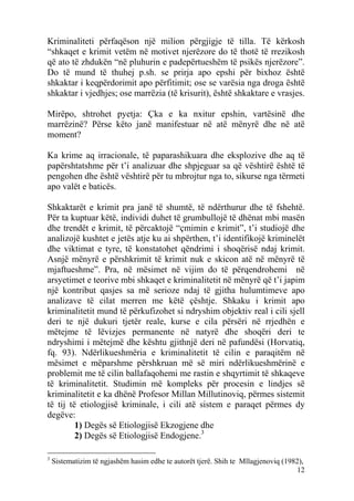 Kriminaliteti përfaqëson një milion përgjigje të tilla. Të kërkosh
“shkaqet e krimit vetëm në motivet njerëzore do të thotë të rrezikosh
që ato të zhdukën “në pluhurin e padepërtueshëm të psikës njerëzore”.
Do të mund të thuhej p.sh. se prirja apo epshi për bixhoz është
shkaktar i keqpërdorimit apo përfitimit; ose se varësia nga droga është
shkaktar i vjedhjes; ose marrëzia (të krisurit), është shkaktare e vrasjes.

Mirëpo, shtrohet pyetja: Çka e ka nxitur epshin, vartësinë dhe
marrëzinë? Përse këto janë manifestuar në atë mënyrë dhe në atë
moment?

Ka krime aq irracionale, të paparashikuara dhe eksplozive dhe aq të
papërshtatshme për t’i analizuar dhe shpjeguar sa që vështirë është të
pengohen dhe është vështirë për tu mbrojtur nga to, sikurse nga tërmeti
apo valët e baticës.

Shkaktarët e krimit pra janë të shumtë, të ndërthurur dhe të fshehtë.
Për ta kuptuar këtë, individi duhet të grumbullojë të dhënat mbi masën
dhe trendët e krimit, të përcaktojë “çmimin e krimit”, t’i studiojë dhe
analizojë kushtet e jetës atje ku ai shpërthen, t’i identifikojë kriminelët
dhe viktimat e tyre, të konstatohet qëndrimi i shoqërisë ndaj krimit.
Asnjë mënyrë e përshkrimit të krimit nuk e skicon atë në mënyrë të
mjaftueshme”. Pra, në mësimet në vijim do të përqendrohemi në
arsyetimet e teorive mbi shkaqet e kriminalitetit në mënyrë që t’i japim
një kontribut qasjes sa më serioze ndaj të gjitha hulumtimeve apo
analizave të cilat merren me këtë çështje. Shkaku i krimit apo
kriminalitetit mund të përkufizohet si ndryshim objektiv real i cili sjell
deri te një dukuri tjetër reale, kurse e cila përsëri në rrjedhën e
mëtejme të lëvizjes permanente në natyrë dhe shoqëri deri te
ndryshimi i mëtejmë dhe kështu gjithnjë deri në pafundësi (Horvatiq,
fq. 93). Ndërlikueshmëria e kriminalitetit të cilin e paraqitëm në
mësimet e mëparshme përshkruan më së miri ndërlikueshmërinë e
problemit me të cilin ballafaqohemi me rastin e shqyrtimit të shkaqeve
të kriminalitetit. Studimin më kompleks për procesin e lindjes së
kriminalitetit e ka dhënë Profesor Millan Millutinoviq, përmes sistemit
të tij të etiologjisë kriminale, i cili atë sistem e paraqet përmes dy
degëve:
         1) Degës së Etiologjisë Ekzogjene dhe
         2) Degës së Etiologjisë Endogjene.3

3
    Sistematizim të ngjashëm hasim edhe te autorët tjerë. Shih te Mllagjenoviq (1982),
                                                                                   12
 