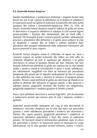 9.2. Kontrolli formal shoqëror

Epokën bashkëkohore e karakterizon dominimi i reagimit formal ndaj
krimit me anë të një veprimi të mbështetur në të drejtësi të subjekteve
të represionit penal me qëllim të realizimit të kontrollit mbi këto sjellje
(pengimi dhe luftimi i kriminalitetit-Ignjatoviq 2005. fq. 324). në
masat e kontrollit formal shoqëror mund të radhiten të gjitha ato forma
të aktiviteteve të organeve shtetërore të ndjekjes të cilat normat ligjore
penalo-juridike i krijojnë dhe interpretojnë dhe në fund edhe i
zbatojnë. Me konceptin krijim i normave penale-juridike, nënkuptojmë
procesin e përcaktimit dhe definimin e të gjitha atyre sjelljeve të cilat
në shoqërinë e caktuar dhe në kohën e caktuar ndalohen duke
përcaktuar dhe paraparë njëkohësisht edhe sanksionet kërcënuese për
kryesit potencial të atyre veprave.

Kontrolli formal shoqëror mund të vështrohet në raport me fazat e
veprimit reagues në sjelljet kriminale dhe lidhur me këtë edhe në
strukturat shoqërore që janë të ngarkuara për zbatimin e të gjitha
aktiviteteve të cekura të parapara brenda një faze. Ndonëse kjo fazë
formale definitivisht përfshinë të gjitha ato veprime me të cilat ndonjë
sjellje e njerëzve mund të konsiderohet si pjesë e zonës ndëshkuese,
pra inkriminimit, megjithatë kur flitet në literaturë për procedurën
parapenale dhe penale më së shpeshti nënkuptojmë dy faza të veçanta
të cilat aplikohen me rastin e zbatimit të normave të parapara penale
juridike. Norma e parë përfshinë të gjitha ato aktivitete që zbatohen me
qëllim të zbulimit dhe ndriçimit të ngjarjes penale si dhe procesin e
ndjekjes penale, gjegjësisht akuzimit dhe kryhen me aktgjykimin,
gjegjësisht shqiptimin e vendimit gjyqësor të formës së prerë.

Faza e dytë përfshinë aktivitetet e sistemit legjislativ për ekzekutimin
e sanksioneve penale apo masave tjera të cilat i imponon vendimi i
gjykatës.

Sanksioni penalo-juridik nënkupton një varg të tërë aktivitetesh të
strukturave relevante shoqërore me të cilat nga njëra anë precizohet
gjerësia e zonës ndëshkuese (përcaktimi i kushteve për ekzistimin e
fajësisë dhe veprës penale), gjegjësisht përcaktimi i ashpërsisë së
represionit ndëshkues (përcaktimi i llojit dhe masës së sanksionit
penale). Në literaturë mund të diferencohen qëndrimet sipas të cilave
për precizimin e limiteve të represionit penal rol dominant ka vargu
shkak-pasojë, me të cilin gjenden normat kulturore, sistemi i vlerave,
                                                                       120
 