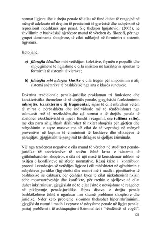 normat ligjore dhe e drejta penale të cilat në fund duhet të reagojnë në
mënyrë adekuate në drejtim të precizimit të gjerësisë dhe ashpërsisë së
represionit ndëshkues apo penal. Siç thekson Ignjatoviqi (2005), në
zhvillimin e bashkësisë njerëzore mund të vërehen dy filozofi, për nga
grupet dominante shoqërore, të cilat ndikojnë në formimin e sistemit
ligjvënës.

Këto janë:

 a) filozofia idealiste mbi vetëdijen kolektive, frymën e popullit dhe
    shpjegimeve të ngjashme e cila insiston në karakterin spontan të
    formimit të sistemit të vlerave;

 b) filozofia mbi ndarjen klasike e cila tregon për imponimin e atij
    sistemi anëtarëve të bashkësisë nga ana e klasës sunduese.

Doktrina tradicionale penale-juridike proklamon tri funksione dhe
karakteristika themelore të së drejtës penale, gjegjësisht funksionimin
mbrojtës, karakterin e tij fragmentar, sipas të cilit mbrohen vetëm
të mirat e përbashkëta dhe individuale më të rëndësishmet nga
sulmuesit më të rrezikshëm,dhe që normat e të drejtës penale të
zbatohen ekskluzivisht si mjet i fundit i reagimit, ose (ultima ratio),
me çka para së gjithash dëshirohet të nxitet shoqëria për gjetjen dhe
ndryshimin e atyre masave me të cilat do të veprohej në mënyrë
preventive në kuptim të eliminimit të kushteve dhe shkaqeve të
paraqitjes, gjegjësisht të pengimit të shfaqjes së sjelljes kriminale.

Një nga tendencat negative e cila mund të vërehet në studimet penalo-
juridike të teoricienëve të sotëm është kriza e sistemit të
gjithëmbarshëm shoqëror, e cila në një masë të konsideruar ndikon në
nxitjen e konflikteve në sferën normative. Kësaj krize i kontribuon
procesi i vendosjes së vetëdijes ligjore i cili mbështetet në qëndrimin e
subjekteve juridike (ligjvënësi dhe numri më i madh i pjesëtarëve të
bashkësisë së caktuar), për çështjet kyçe të cilat njëkohësisht nxisin
edhe mosmarrëveshje dhe konflikte, për rrethin e sjelljeve të cilat
duhet inkriminuar, gjegjësisht në të cilat është e nevojshme të reagohet
në pikëpamje penale-juridike. Sipas disave, e drejta penale
bashkëkohore është e ngarkuar me shumë probleme shoqërore dhe
juridike. Ndër këto probleme sidomos theksohet hiperinkriminimi,
gjegjësisht numri i madh i veprave të ndryshme penale në ligjet penale,
pastaj problemi i të ashtuquajturit kriminalitet i “rëndësisë së vogël”,
                                                                     121
 