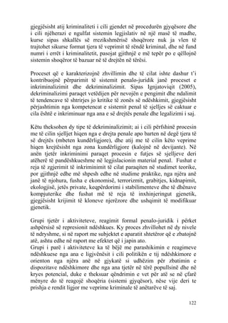 gjegjësisht atij kriminaliteti i cili gjendet në procedurën gjyqësore dhe
i cili njëherazi e ngulfat sistemin legjislativ në një masë të madhe,
kurse sipas shkallës së rrezikshmërisë shoqërore nuk ja vlen të
trajtohet sikurse format tjera të veprimit të rëndë kriminal, dhe në fund
numri i errët i kriminalitetit, pasojat gjithnjë e më tepër po e qëllojnë
sistemin shoqëror të bazuar në të drejtën në tërësi.

Proceset që e karakterizojnë zhvillimin dhe të cilat ishte dashur t’i
kontribuojnë përparimit të sistemit penalo-juridik janë proceset e
inkriminalizimit dhe dekriminalizimit. Sipas Ignjatoviqit (2005),
dekriminalizimi paraqet vetëdijen për nevojën e pengimit dhe ndalimit
të tendencave të shtrirjes jo kritike të zonës së ndëshkimit, gjegjësisht
përjashtimin nga kompetencat e sistemit penal të sjelljes së caktuar e
cila është e inkriminuar nga ana e së drejtës penale dhe legalizimi i saj.

Këtu theksohen dy tipe të dekriminalizimit; ai i cili përfshinë procesin
me të cilin sjelljet hiqen nga e drejta penale apo barten në degë tjera të
së drejtës (mbeten kundërligjore), dhe atij me të cilin këto veprime
hiqen krejtësisht nga zona kundërligjore (kalojnë në devijante). Në
anën tjetër inkriminimi paraqet procesin e futjes së sjelljeve deri
atëherë të pandëshkueshme në legjislacionin material penal. Fushat e
reja të zgjerimit të inkriminimit të cilat paraqiten në studimet teorike,
por gjithnjë edhe më shpesh edhe në studime praktike, nga njëra anë
janë të njohura, fusha e ekonomisë, terrorizmit, grabitjes, kidnapimit,
ekologjisë, jetës private, keqpërdorimi i stabilimenteve dhe të dhënave
kompjuterike dhe fushat më të reja të inxhinjeringut gjenetik,
gjegjësisht krijimit të kloneve njerëzore dhe ushqimit të modifikuar
gjenetik.

Grupi tjetër i aktiviteteve, reagimit formal penalo-juridik i përket
ashpërsisë së represionit ndëshkues. Ky proces zhvillohet në dy nivele
të ndryshme, si në raport me subjektet e aparatit shtetëror që e zbatojnë
atë, ashtu edhe në raport me efektet që i japin ato.
Grupi i parë i aktiviteteve ka të bëjë me parashikimin e reagimeve
ndëshkuese nga ana e ligjvënësit i cili politikën e tij ndëshkimore e
orienton nga njëra anë në gjykatë si udhëzim për zbatimin e
dispozitave ndëshkimore dhe nga ana tjetër në tërë popullsinë dhe në
kryes potencial, duke e theksuar qëndrimin e vet për atë se në çfarë
mënyre do të reagojë shoqëria (sistemi gjyqësor), nëse vije deri te
prishja e rendit ligjor me veprime kriminale të anëtarëve të saj.

                                                                      122
 