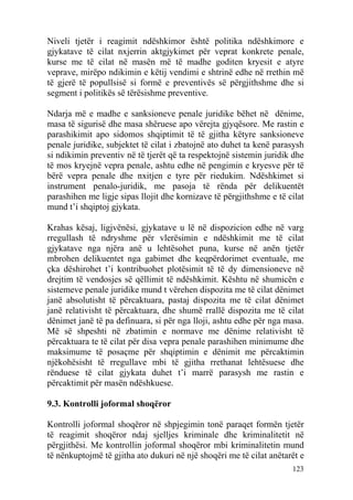 Niveli tjetër i reagimit ndëshkimor është politika ndëshkimore e
gjykatave të cilat nxjerrin aktgjykimet për veprat konkrete penale,
kurse me të cilat në masën më të madhe goditen kryesit e atyre
veprave, mirëpo ndikimin e këtij vendimi e shtrinë edhe në rrethin më
të gjerë të popullsisë si formë e preventivës së përgjithshme dhe si
segment i politikës së tërësishme preventive.

Ndarja më e madhe e sanksioneve penale juridike bëhet në dënime,
masa të sigurisë dhe masa shëruese apo vërejta gjyqësore. Me rastin e
parashikimit apo sidomos shqiptimit të të gjitha këtyre sanksioneve
penale juridike, subjektet të cilat i zbatojnë ato duhet ta kenë parasysh
si ndikimin preventiv në të tjerët që ta respektojnë sistemin juridik dhe
të mos kryejnë vepra penale, ashtu edhe në pengimin e kryesve për të
bërë vepra penale dhe nxitjen e tyre për riedukim. Ndëshkimet si
instrument penalo-juridik, me pasoja të rënda për delikuentët
parashihen me ligje sipas llojit dhe kornizave të përgjithshme e të cilat
mund t’i shqiptoj gjykata.

Krahas kësaj, ligjvënësi, gjykatave u lë në dispozicion edhe në varg
rregullash të ndryshme për vlerësimin e ndëshkimit me të cilat
gjykatave nga njëra anë u lehtësohet puna, kurse në anën tjetër
mbrohen delikuentet nga gabimet dhe keqpërdorimet eventuale, me
çka dëshirohet t’i kontribuohet plotësimit të të dy dimensioneve në
drejtim të vendosjes së qëllimit të ndëshkimit. Kështu në shumicën e
sistemeve penale juridike mund t vërehen dispozita me të cilat dënimet
janë absolutisht të përcaktuara, pastaj dispozita me të cilat dënimet
janë relativisht të përcaktuara, dhe shumë rrallë dispozita me të cilat
dënimet janë të pa definuara, si për nga lloji, ashtu edhe për nga masa.
Më së shpeshti në zbatimin e normave me dënime relativisht të
përcaktuara te të cilat për disa vepra penale parashihen minimume dhe
maksimume të posaçme për shqiptimin e dënimit me përcaktimin
njëkohësisht të rregullave mbi të gjitha rrethanat lehtësuese dhe
rënduese të cilat gjykata duhet t’i marrë parasysh me rastin e
përcaktimit për masën ndëshkuese.

9.3. Kontrolli joformal shoqëror

Kontrolli joformal shoqëror në shpjegimin tonë paraqet formën tjetër
të reagimit shoqëror ndaj sjelljes kriminale dhe kriminalitetit në
përgjithësi. Me kontrollin joformal shoqëror mbi kriminalitetin mund
të nënkuptojmë të gjitha ato dukuri në një shoqëri me të cilat anëtarët e
                                                                     123
 
