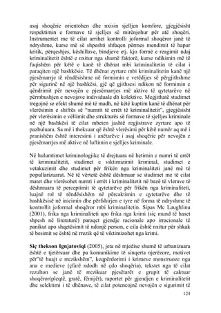 asaj shoqërie orientohen dhe nxisin sjelljen komfore, gjegjësisht
respektimin e formave të sjelljes së mirënjohur për atë shoqëri.
Instrumentet me të cilat arrihet kontrolli joformal shoqëror janë të
ndryshme, kurse më së shpeshti shfaqen përmes mendimit të hapur
kritik, përqeshjes, këshillave, bindjeve etj. kjo formë e reagimit ndaj
kriminalitetit është e nxitur nga shumë faktorë, kurse ndikimin më të
fuqishëm për këtë e kanë të dhënat mbi kriminalitetin të cilat i
paraqiten një bashkësie. Të dhënat zyrtare mbi kriminalitetin kanë një
pjesëmarrje të rëndësishme në formimin e vetëdijes së përgjithshme
për sigurinë në një bashkësi, gjë që gjithsesi ndikon në formimin e
qëndrimit për nevojën e pjesëmarrjes më aktive të qytetarëve në
përmbushjen e nevojave individuale dh kolektive. Megjithatë studimet
tregojnë se efekt shumë më të madh, në këtë kuptim kanë të dhënat për
vlerësimin e shifrës së “numrit të errët të kriminalitetit”, gjegjësisht
për vlerësimin e vëllimit dhe strukturës së formave të sjelljes kriminale
në një bashkësi të cilat mbeten jashtë regjistrave zyrtare apo të
pazbuluara. Sa më i theksuar që është vlerësimi për këtë numër aq më i
pranishëm është interesimi i anëtarëve i asaj shoqërie për nevojën e
pjesëmarrjes më aktive në luftimin e sjelljes kriminale.

Në hulumtimet kriminologjike të drejtuara në hetimin e numri të errët
të kriminalitetit, studimet e viktimizimit kriminal, studimet e
vetakuzimit dhe studimet për frikën nga kriminaliteti janë më të
popullarizuarat. Në të vërtetë është dëshmuar se studimet me të cilat
matet dhe vlerësohet numri i errët i kriminalitetit në bazë të vlerave të
dëshmuara të perceptimit të qytetarëve për frikën nga kriminaliteti,
luajnë rol të rëndësishëm në përcaktimin e qytetarëve dhe të
bashkësisë në inicimin dhe përfshirjen e tyre në forma të ndryshme të
kontrollit joformal shoqëror mbi kriminalitetin. Sipas Mc Laughlinu
(2001), frika nga kriminaliteti apo frika nga krimi (siç mund të haset
shpesh në literaturë) paraqet gjendje racionale apo irracionale të
panikut apo shqetësimit të ndonjë person, e cila është nxitur për shkak
të besimit se është në rrezik që të viktimizohet nga krimi.

Siç thekson Ignjatoviqi (2005), jeta në mjedise shumë të urbanizuara
është e tjetërsuar dhe pa komunikime të sinqerta njerëzore, motivet
për”të huajt e rrezikshëm”, keqpërdorimi i krimeve monstruoze nga
ana e medieve (çfarë ndodh në çdo shoqëria), tekstet nga të cilat
rezulton se janë të rrezikuar pjesëtarët e grupit të caktuar
shoqëror(pleqtë, gratë, fëmijët), raportet për gjendjen e kriminalitetit
dhe selektimi i të dhënave, të cilat potencojnë nevojën e sigurimit të
                                                                     124
 