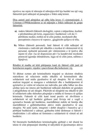 njerëzve me mjete të shtrenjta të mbrojtjes-tërë kjo bashkë me një varg
faktorësh tjerë ndikojnë në paraqitjen e frikës ndaj krimit.

Disa autorë janë përpjekur që edhe këta kryes t’i sistematizojnë. J.
Coleman (1990)konsideron se në ndjenjën e frikës ndikojnë dy grupe
faktorësh:

 a). makro faktorët (faktorët ekologjik), veprat e mëparshme, kushtet
     e përshtatshme për krim, organizimi i bashkësisë i cili do t’i
     përfshinte mediet, rrethin në të cilin jetohet, moshatarët dhe
     perceptimin e kryesve të veprave , gjegjësisht sjelljeve të tilla;

 b). Mikro (faktorët personal). Janë faktorë të cilët ndikojnë në
     vlerësimin e individit për shkallën e rrezikut të viktimizimit të tij
     personal, njohuritë personale për viktimizimin e të tjerëve dhe
     mjetet të cilat i ka në dispozicion për t’iu kundërvënë rrezikimit
     potencial (gjendja shëndetësore, lagja në të cilën jeton, ndihma e
     fqinjëve).

Rëndësi të madhe në këtë pikëpamje kanë dy faktorë cilët janë në
korrelacion negativ: mjedisi i pacivilizuar dhe kohezioni i tij.

Të dhënat zyrtare për kriminalitetin tregojnë se ekziston rëndësia
statistikore në relacionin midis shkallës së kriminalitetit dhe
solidaritetit real midis pjesëtarëve të një shoqërie. Në të vërtetë,
analizat tregojnë se mungesa e solidaritetit dhe e bashkëpunimit të
qytetarëve jo vetëm në relacion me individin, por edhe lidhur me disa
çështje tjera me interes për bashkësinë ndikojnë dukshëm në gjendjen
e përgjithshme në atë shoqëri. Pikërisht në shoqëritë me shkallë të ulët
të solidaritetit edhe shënohen përqindjet e mëdha të formave të sjelljes
kriminale. Faktorët të cilët kanë trend pozitiv në zhvillimin e
solidaritetit në një bashkësi gjithsesi janë lëvizja më e vogël e
qytetarëve brenda një bashkësie, marrëdhëniet stabile në familje dhe
marrëdhëniet e gjithëmbarshme aktive midis pjesëtarëve të asaj
shoqërie. Në anën tjetër, integrimi i dobët shoqëror i banorëve që e
përbëjnë bashkësinë e caktuar, gjithashtu është dëshmuar si faktorë i
rëndësishëm i cili ndikon në formimin e solidaritetit të vërtetë në atë
bashkësi.

Në literaturën bashkëkohore kriminologjike gjithnjë e më shumë ka
tekste të cilat përpunojnë shembuj të ndryshëm të pjesëmarrjes aktive
                                                                      125
 