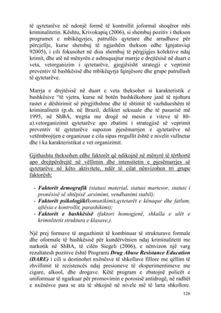 të qytetarëve në ndonjë formë të kontrollit joformal shoqëror mbi
kriminalitetin. Kështu, Krivokapiq (2006), si shembuj pozitiv i thekson
programet e mbikëqyrjes, patrullës qytetare dhe arradhave për
përcjellje, kurse shembuj të ngjashëm thekson edhe Ignjatoviqi
92005), i cili fokusohet në disa shembuj të përgjigjes kolektive ndaj
krimit, dhe atë në mënyrën e ashtuquajtur marrje e drejtësisë në duart e
veta, vetorganizim i qytetarëve, gjegjësisht strategji e veprimit
preventiv të bashkësisë dhe mbikëqyrja fqinjësore dhe grupe patrullash
të qytetarëve.

Marrja e drejtësisë në duart e veta theksohet si karakteristik e
bashkësive “të vjetra, kurse në botën bashkëkohore janë të njohura
rastet e dëshirimit së përgjithshme dhe të shtimit të vazhdueshëm të
kriminalitetit (p.sh. në Brazil, deliktet seksuale dhe të pasurisë më
1995, në ShBA, tregtia me drogë në mesin e viteve të 80-
a).vetorganizimit qytetarëve apo zbatimi i strategjisë së veprimit
preventiv të qytetarëve supozon pjesëmarrjen e qytetarëve në
vetëmbrojtjen e organizuar e cila sipas rregullit është e nivelit vullnetar
dhe i ka karakteristikat e vet organizimit.

Gjithashtu theksohen edhe faktorët që ndikojnë në mënyrë të tërthortë
apo drejtpërdrejtë në vëllimin dhe intensitetin e pjesëmarrjes së
qytetarëve në këto aktivitete, ndër të cilat nënvizohen tri grupe
faktorësh:

 - Faktorët demografik (statusi material, statusi martesor, statusi i
   pronësisë së shtëpisë ,arsimimi, vendbanimi stabil);
 - Faktorët psikologjik(komunikimit,qytetarët e kënaqur dhe fatlum,
   aftësia e kontrollit, parashikimi);
 - Faktorët e bashkësisë (faktori homogjenë, shkalla e ulët e
   krimnlitetit struktura e klasave,).

Një prej formave të angazhimit të kombinuar të strukturave formale
dhe oformale të bashkësisë për kundërvënien ndaj kriminalitetit me
narkotik në ShBA, të cilën Siegeli (2006), e nënvizon një varg
rezultatesh pozitive është Programi Drug Abuse Resistance Education
(DARE) i cili u destinohet nxënësve të shkollave fillore me qëllim të
zhvillimit të rezistencës ndaj presioneve të eksperimentimeve me
cigare, alkool, dhe drogave. Këtë program e zbatojnë policët e
uniformuar të ngarkuar për promovimin e porosisë antidrogë, në radhët
e nxënësve para se ata të shkojnë në nivele më të larta shkollore.
                                                                       126
 