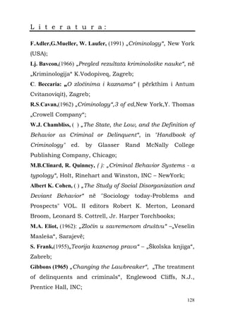 L i t e r a t u r a:

F.Adler,G.Mueller, W. Laufer, (1991) „Criminology“, New York
(USA);
Lj. Bavcon,(1966) „Pregled rezultata kriminološke nauke“, në
„Kriminologija“ K.Vodopiveq, Zagreb;
C. Beccaria: „O zločinima i kaznama“ ( përkthim i Antum
Cvitanoviqit), Zagreb;
R.S.Cavan,(1962) „Criminology“,3 of ed,New York,Y. Thomas
„Crowell Company“;
W.J. Chambliss, ( ) „The State, the Low, and the Definition of
Behavior as Criminal or Delinquent“, in "Handbook of
Criminology"   ed.    by   Glasser   Rand   McNally   College
Publishing Company, Chicago;
M.B.Clinard, R. Quinney, ( ): „Criminal Behavior Systems - a
typology“, Holt, Rinehart and Winston, INC – NewYork;
Albert K. Cohen, ( ) „The Study of Social Disorganization and
Deviant Behavior“ në "Sociology today-Problems and
Prospects" VOL. II editors Robert K. Merton, Leonard
Broom, Leonard S. Cottrell, Jr. Harper Torchbooks;
M.A. Eliot, (1962): „Zločin u savremenom društvu“ –„Veselin
Masleša“, Sarajevë;
S. Frank,(1955)„Teorija kaznenog prava“ – „Školska knjiga“,
Zabreb;
Gibbons (1965) „Changing the Lawbreaker“, „The treatment
of delinquents and criminals“, Englewood Cliffs, N.J.,
Prentice Hall, INC;

                                                           128
 