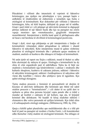 Përcaktimi i vëllimit dhe intensitetit të veprimit të faktorëve
kriminogjen, pas njohjes me përmbajtjen e tyre, paraqet hapin e
ardhshëm të rëndësishëm në elaborimin e tematikës nga fusha e
etiologjisë së kriminalitetit. Kur diskutohet për vëllimin e faktorëve
kriminogjen, këtu, në këtë kuptim, dallojmë dy grupe më të mëdha.
Grupi i parë është ai i cili përpiqet që aktivitetin kriminal ta shpjegojë
përmes ndikimit të një faktori bazik dhe kjo na paraqitet me emrin
«qasja moniste» apo «monokauzale», gjegjësisht interpretim
monofaktorial. Interpretimet e këtilla kanë qenë të përfaqësuara edhe
në fazat e më hershme të zhvillimit të kriminologjisë pozitiviste.

Grupi i dytë, niset nga pikëpamja se për interpretimin e lindjes së
kriminalitetit vëmendjen duhet përqendruar te ndikimi i shumë
faktorëve të ndryshëm. Këto interpretime mund të quhen vështrime
pluraliste të etiologjisë kriminale dhe i përkasin qasjes moderne të
studimit, analizës së kushteve dhe shkaqeve të lindjes së kriminalitetit.

Në anën tjetër në raport me llojin e ndikimit, mund të thuhet se edhe
këtu ekzistojnë dy mënyra të qasjes. Etiologjia e kriminalitetit ka dy
sfera të cilat organikisht janë të ndërlidhura. Njëra ka të bëjë me
studimin e kriminalitetit nga këndvështrimi i caktuar i strukturës dhe
kulturës shoqërore, kushteve të caktuara jetësore, ndikimi i faktorëve
të ndryshëm kriminogjenë, ndikimi i botëkuptimeve të ndryshme mbi
vlerat dhe konflikti i vlerave dhe çështjeve tjera të ngjashme. Kjo
quhet etiologji ekzogjene.

Tjetra studion procesin e formimit të personalitetit në drejtim të
kryerjes së aktivitete delikuente dhe kriminale apo thënë më saktë
studion procesin e “kriminalizimit”, i cili duhet të na sjellë deri te
njohuria se përse disa persona kryejnë vepra penale dhe si është e
mundur që kushtet e caktuara të një kulture, nga ata, të krijojnë
kriminel dhe delinkuent. Në kuadër të kësaj studiohet ndikimi i
elementeve dhe vetive personale në sjelljen kriminale. Kjo është sfera
e të ashtuquajturës etiologji endogjene. (Millutinoviq 1988, fq. 254).

Qasja e këtillë quhet pluralistike apo multifaktoriale dhe si e tillë për
herë të parë na paraqitet në rreshtat e Enriko Ferrit, i cili konsiderohet
edhe themeltar i këtij studimi në etiologjinë kriminale. Pas shfaqjes së

Horvatiq (1981), Ignjatoviq (...)
                                                                       13
 