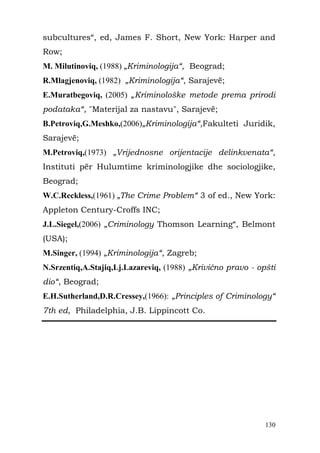 subcultures“, ed, James F. Short, New York: Harper and
Row;
M. Milutinoviq, (1988) „Kriminologija“, Beograd;
R.Mlagjenoviq, (1982) „Kriminologija“, Sarajevë;
E.Muratbegoviq, (2005) „Kriminološke metode prema prirodi
podataka“, "Materijal za nastavu", Sarajevë;
B.Petroviq,G.Meshko,(2006)„Kriminologija“,Fakulteti Juridik,
Sarajevë;
M.Petroviq,(1973) „Vrijednosne orijentacije delinkvenata“,
Instituti për Hulumtime kriminologjike dhe sociologjike,
Beograd;
W.C.Reckless,(1961) „The Crime Problem“ 3 of ed., New York:
Appleton Century-Croffs INC;
J.L.Siegel,(2006) „Criminology Thomson Learning“, Belmont
(USA);
M.Singer, (1994) „Kriminologija“, Zagreb;
N.Srzentiq,A.Stajiq,Lj.Lazareviq, (1988) „Krivično pravo - opšti
dio“, Beograd;
E.H.Sutherland,D.R.Cressey,(1966): „Principles of Criminology“
7th ed, Philadelphia, J.B. Lippincott Co.




                                                             130
 